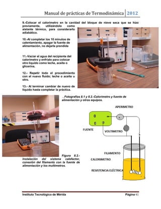 Manual de prácticas de Termodinámica 2012
Instituto Tecnológico de Mérida Página 41
9.-Colocar el calorímetro en la cavidad del bloque de nieve seca que se hizo
previamente, utilizándolo como
aislante térmico, para considerarlo
adiabático.
10.-Al completar los 10 minutos de
calentamiento, apagar la fuente de
alimentación, no dejarla prendida
11.-Vaciar el agua del recipiente del
calorímetro y enfríalo para colocar
otro líquido como leche, aceite o
glicerina.
12.- Repetir todo el procedimiento
con el nuevo fluido; leche o aceite u
otro.
13.- Al terminar cambiar de nuevo de
líquido hasta completar la práctica.
. Fotografías 8.1 y 8.2.-Calorimetro y fuente de
alimentación y otros equipos.
Figura 8.2.-
Instalación del sistema calefactor,
conexión del filamento con la fuente de
alimentación y los multimetros.
 