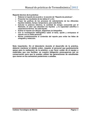 Manual de prácticas de Termodinámica 2012
Instituto Tecnológico de Mérida Página 43
Reporte técnico de la práctica:
 Elaborar el reporte de acuerdo a la sección de “Reporte de prácticas”.
 Presentar los resultados de las tablas 8.1 y 8.2.
 Trazar las graficas de los procesos de calentamiento de los diferentes
líquidos tratados, tiempo- temperatura, para cada fluido.
 Calcular la potencia eléctrica, la cantidad de energía consumida por el
filamento, el calor que absorben los líquidos y la capacidad calorífica o
capacitancia térmica de cada líquido.
 Ilustrar el reporte con dibujos, diagramas y/o fotografías.
 Con la investigación bibliográfica sobre el tema, aporte y enriquezca el
reporte con su estilo personal.
 Revise cuidadosamente el contenido del reporte para evitar las faltas de
ortografía y redacción.
Nota importante.- En el laboratorio durante el desarrollo de la práctica,
deberán mantener el debido orden, respetar al personal que gustosamente
apoya para la realización de la práctica, y por favor cuidar de el equipo y
materiales que nos facilitan; es nuestra obligación preocuparnos por su
conservación para que lo puedan utilizar las generaciones de estudiantes
que vienen en los semestres posteriores a ustedes.
 