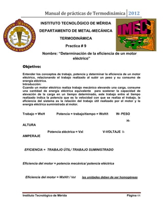 Manual de prácticas de Termodinámica 2012
Instituto Tecnológico de Mérida Página 44
INSTITUTO TECNOLÓGICO DE MÉRIDA
DEPARTAMENTO DE METAL-MECÁNICA
TERMODINÁMICA
Practica # 9
Nombre: “Determinación de la eficiencia de un motor
eléctrico”
Objetivo:
Entender los conceptos de trabajo, potencia y determinar la eficiencia de un motor
eléctrico, relacionando el trabajo realizado al subir un peso y su consumo de
energía eléctrica.
Introducción:
Cuando un motor eléctrico realiza trabajo mecánico elevando una carga, consume
una cantidad de energía eléctrica equivalente para sostener la capacidad de
elevación de la carga en un tiempo determinado, este trabajo entre el tiempo
realizado indica la potencia que es la velocidad con que se realiza el trabajo, la
eficiencia del sistema es la relación del trabajo útil realizado por el motor y la
energía eléctrica suministrada al motor.
Trabajo = WxH Potencia = trabajo/tiempo = WxH/t W- PESO
H-
ALTURA
Potencia eléctrica = VxI V-VOLTAJE I-
AMPERAJE
EFICIENCIA = TRABAJO ÚTIL/ TRABAJO SUMINISTRADO
Eficiencia del motor = potencia mecánica/ potencia eléctrica
Eficiencia del motor = WxH/t / VxI las unidades deben de ser homogéneas
 