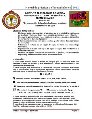 Manual de prácticas de Termodinámica 2012
Instituto Tecnológico de Mérida Página 48
INSTITUTO TECNOLÓGICO DE MÉRIDA
DEPARTAMENTO DE METAL-MECÁNICA
TERMODINÁMICA
Práctica diez.
“Determinación de la calidad del vapor mediante
calentamiento de agua.
Objetivos de la práctica:
 El alumno deberá comprender el concepto de la propiedad termodinámica
de la calidad y humedad de un vapor húmedo, o mezcla de vapor y líquido.
 Observar la generación de vapor mediante un proceso a presión constante y
las temperaturas durante el proceso.
 Determinar la diferencia entre calor sensible y calor latente de evaporización
de un líquido.
 Determinar la calidad de un vapor de agua, mediante una metodología
establecida.
 Experimentar la mezcla del vapor de agua con agua fría y determinar el
intercambio de calor.
 Levantar un reporte técnico del desarrollo de la práctica, con el contenido
requerido y presentando con calidad la documentación.
Introducción.
El calor está definido como la forma de energía que se transfiere entre dos
sistemas; o entre un sistema y sus alrededores, debido exclusivamente a una
diferencia de temperaturas.
El calor sensible sele denomina a la cantidad de calor que recibe una sustancia y
toda la energía absorbida en incrementar su energía interna y por esto en aumentar
su temperatura, se calcula con la siguiente formula:
Q = mcΔT
Q cantidad de calor absorbida o cedida, Kcal, cal, joule, kJoule
Q flujo de calor por unidad de tiempo, Kcal/hora, cal/seg, joule/seg, KJ/seg
C capacidad calorífica específica Kcal/ kg-°C, cal/ gr-°C,Joule/ gr-°C, KJ/Kg-°C
ΔT diferencia de temperaturas, °C; mmasa de la sustancia, Kg, gr
1 W = 1 J/s, 1KW = 1.341 hp, 1hp = 745.7 W, 1KW- h = 3600 KJ, 1cal = 4.184 J
El calor latente de evaporización es la cantidad de calor que se requiere para
evaporar un kilogramo de agua en condiciones de líquido saturado hasta vapor
saturado a la misma temperatura de saturación, su valor se encuentra en las tablas
de vapor, como también sus otras propiedades intensivas.
El calor latente de vaporización para el agua a una presión atmosférica es de 540
Kcal/Kg y su temperatura de saturación de 100°C.
 