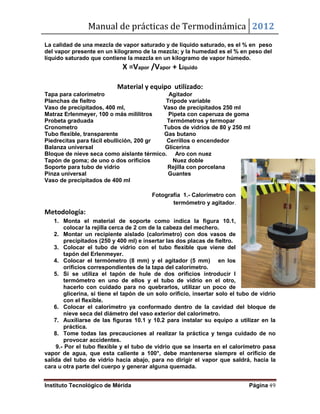 Manual de prácticas de Termodinámica 2012
Instituto Tecnológico de Mérida Página 49
La calidad de una mezcla de vapor saturado y de líquido saturado, es el % en peso
del vapor presente en un kilogramo de la mezcla; y la humedad es el % en peso del
líquido saturado que contiene la mezcla en un kilogramo de vapor húmedo.
X =Vapor /Vapor + Líquido
Material y equipo utilizado:
Tapa para calorímetro Agitador
Planchas de fieltro Trípode variable
Vaso de precipitados, 400 ml, Vaso de precipitados 250 ml
Matraz Erlenmeyer, 100 o más mililitros Pipeta con caperuza de goma
Probeta graduada Termómetros y termopar
Cronometro Tubos de vidrios de 80 y 250 ml
Tubo flexible, transparente Gas butano
Piedrecitas para fácil ebullición, 200 gr Cerrillos o encendedor
Balanza universal Glicerina
Bloque de nieve seca como aislante térmico. Aro con nuez
Tapón de goma; de uno o dos orificios Nuez doble
Soporte para tubo de vidrio Rejilla con porcelana
Pinza universal Guantes
Vaso de precipitados de 400 ml
Fotografía 1.- Calorímetro con
termómetro y agitador.
Metodología:
1. Monta el material de soporte como indica la figura 10.1,
colocar la rejilla cerca de 2 cm de la cabeza del mechero.
2. Montar un recipiente aislado (calorímetro) con dos vasos de
precipitados (250 y 400 ml) e insertar las dos placas de fieltro.
3. Colocar el tubo de vidrio con el tubo flexible que viene del
tapón del Erlenmeyer.
4. Colocar el termómetro (8 mm) y el agitador (5 mm) en los
orificios correspondientes de la tapa del calorímetro.
5. Si se utiliza el tapón de hule de dos orificios introducir l
termómetro en uno de ellos y el tubo de vidrio en el otro,
hacerlo con cuidado para no quebrarlos, utilizar un poco de
glicerina, si tiene el tapón de un solo orificio, insertar solo el tubo de vidrio
con el flexible.
6. Colocar el calorímetro ya conformado dentro de la cavidad del bloque de
nieve seca del diámetro del vaso exterior del calorímetro.
7. Auxiliarse de las figuras 10.1 y 10.2 para instalar su equipo a utilizar en la
práctica.
8. Tome todas las precauciones al realizar la práctica y tenga cuidado de no
provocar accidentes.
9.- Por el tubo flexible y el tubo de vidrio que se inserta en el calorímetro pasa
vapor de agua, que esta caliente a 100°, debe mantenerse siempre el orificio de
salida del tubo de vidrio hacia abajo, para no dirigir el vapor que saldrá, hacia la
cara u otra parte del cuerpo y generar alguna quemada.
 