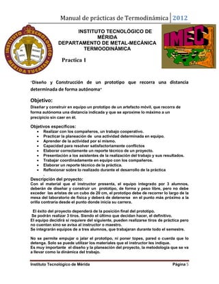Manual de prácticas de Termodinámica 2012
Instituto Tecnológico de Mérida Página 5
INSTITUTO TECNOLÓGICO DE
MÉRIDA
DEPARTAMENTO DE METAL-MECÁNICA
TERMOODINÁMICA
Practica 1
“Diseño y Construcción de un prototipo que recorra una distancia
determinada de forma autónoma”
Objetivo:
Diseñar y construir en equipo un prototipo de un artefacto móvil, que recorra de
forma autónoma una distancia indicada y que se aproxime lo máximo a un
precipicio sin caer en él.
Objetivos específicos:
 Realizar con los compañeros, un trabajo cooperativo.
 Practicar la planeación de una actividad determinada en equipo.
 Aprender de la actividad por si mismo.
 Capacidad para resolver satisfactoriamente conflictos
 Elaborar correctamente un reporte técnico de un proyecto.
 Presentación a los asistentes de la realización del trabajo y sus resultados.
 Trabajar coordinadamente en equipo con los compañeros.
 Elaborar un reporte técnico de la práctica.
 Reflexionar sobre lo realizado durante el desarrollo de la práctica
.
Descripción del proyecto:
Con el material que el instructor presenta, el equipo integrado por 3 alumnos,
deberán de diseñar y construir un prototipo, de forma y peso libre, pero no debe
exceder las aristas de un cubo de 20 cm, el prototipo debe de recorrer lo largo de la
mesa del laboratorio de física y deberá de detenerse en el punto más próximo a la
orilla contraria desde el punto donde inicia su carrera.
El éxito del proyecto dependerá de la posición final del prototipo.
Se podrán realizar 3 tiros. Siendo el último que decidan hacer, el definitivo.
El equipo decidirá si requiere del siguiente, pueden realizarse tiros de práctica pero
no cuentan sino se avisa al instructor o maestro.
Se integrarán equipos de a tres alumnos, que trabajaran durante todo el semestre.
No se permite empujar o jalar el prototipo, ni poner topes, pared o cuerda que lo
detenga. Solo se puede utilizar los materiales que el instructor les indique.
Es muy importante el diseño y la planeación del proyecto, la metodología que se va
a llevar como la dinámica del trabajo.
 