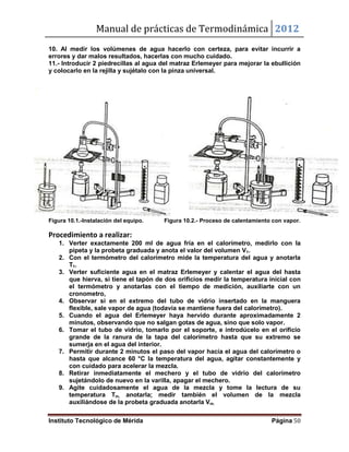 Manual de prácticas de Termodinámica 2012
Instituto Tecnológico de Mérida Página 50
10. Al medir los volúmenes de agua hacerlo con certeza, para evitar incurrir a
errores y dar malos resultados, hacerlas con mucho cuidado.
11.- Introducir 2 piedrecillas al agua del matraz Erlemeyer para mejorar la ebullición
y colocarlo en la rejilla y sujétalo con la pinza universal.
Figura 10.1.-Instalación del equipo. Figura 10.2.- Proceso de calentamiento con vapor.
Procedimiento a realizar:
1. Verter exactamente 200 ml de agua fría en el calorímetro, medirlo con la
pipeta y la probeta graduada y anota el valor del volumen V1.
2. Con el termómetro del calorímetro mide la temperatura del agua y anotarla
T1.
3. Verter suficiente agua en el matraz Erlemeyer y calentar el agua del hasta
que hierva, si tiene el tapón de dos orificios medir la temperatura inicial con
el termómetro y anotarlas con el tiempo de medición, auxiliarte con un
cronometro,
4. Observar si en el extremo del tubo de vidrio insertado en la manguera
flexible, sale vapor de agua (todavía se mantiene fuera del calorímetro).
5. Cuando el agua del Erlemeyer haya hervido durante aproximadamente 2
minutos, observando que no salgan gotas de agua, sino que solo vapor.
6. Tomar el tubo de vidrio, tomarlo por el soporte, e introdúcelo en el orificio
grande de la ranura de la tapa del calorímetro hasta que su extremo se
sumerja en el agua del interior.
7. Permitir durante 2 minutos el paso del vapor hacia el agua del calorímetro o
hasta que alcance 60 °C la temperatura del agua, agitar constantemente y
con cuidado para acelerar la mezcla.
8. Retirar inmediatamente el mechero y el tubo de vidrio del calorímetro
sujetándolo de nuevo en la varilla, apagar el mechero.
9. Agite cuidadosamente el agua de la mezcla y tome la lectura de su
temperatura Tm, anotarla; medir también el volumen de la mezcla
auxiliándose de la probeta graduada anotarla Vm.
 