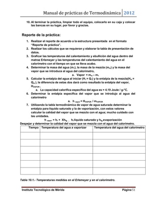Manual de prácticas de Termodinámica 2012
Instituto Tecnológico de Mérida Página 51
10. Al terminar la práctica, limpiar todo el equipo, colocarlo en su caja y colocar
las bancas en su lugar, por favor y gracias.
Reporte de la práctica:
1. Realizar el reporte de acuerdo a la estructura presentada en el formato
“Reporte de práctica”.
2. Realizar los cálculos que se requieran y elaborar la tabla de presentación de
datos.
3. Graficar las temperaturas del calentamiento y ebullición del agua dentro del
matraz Erlemeyer y las temperaturas del calentamiento del agua en el
calorímetro con el tiempo en que se lleva acabo.
4. Determinar la masa del agua (m1), la masa de la mezcla (mm) y la masa del
vapor que se introduce al agua del calorímetro,
a. Vapor = mm – m1
5. Calcular la entalpía del agua al iniciar (H1 = Q1) y la entalpía de la mezcla(Hm =
Qm ), la diferencia de estas dos dará como resultado la entalpía del vapor,
HVAPOR ,
a. La capacidad calorífica específica del agua es = 4.19 Joule / g-°C.
6. Determinar la entalpía específica del vapor que se introdujo al agua del
calorímetro
a. h vapor = HVAPOR / mVAPOR
7. Utilizando la tabla termodinámica de vapor de agua saturada determinar la
entalpía para líquido saturado y la de vaporización, con estos valores
calcular la calidad del vapor que se mezclo con el agua; mucho cuidado con
las unidades.
h vapor = hf + Xhfg ; hf liquido saturado y hfg evaporización
Despejar y determinar la calidad del vapor que se mezcla con el agua del calorímetro.
Tiempo Temperatura del agua a vaporizar Temperatura del agua del calorímetro
Tabla 10.1.- Temperaturas medidas en el Erlemeyer y en el calorímetro.
 