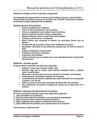 Manual de prácticas de Termodinámica 2012
Instituto Tecnológico de Mérida Página 6
Deberán de trabajar en forma ordenada y organizada.
Un integrante del equipo llevará el tiempo que le dedique el grupo cada actividad.
Primero debe de ponerse el grupo de acuerdo con el diseño analizando el material
presentado y luego organizarse para realizarlo.
Reporte técnico de la práctica:
 Explicar ampliamente el objetivo.
 Como se llevo la planeación de la práctica.
 Como se organizaron para realizar mejor la práctica.
 Diseño inicial del proyecto, dibujo y explicación.
 Material utilizado, para la construcción del prototipo.
 Pruebas y correcciones o rediseños.
 Marco teórico que sustentan el diseño, los principios físicos que se
aplican.
 El desarrollo de la practica como se fue realizando la practica.
 Resultados obtenidos en las diferentes pruebas que se hicieron hasta la
final.
 Figuras, fotografías e ilustraciones.
 Prototipo construido y mejorado.
 Evaluación del prototipo.
 Indicar el tiempo que se empleo para cada actividad durante el desarrollo
de la práctica.
Reflexión - proceso grupal.
El grupo deberá responder las siguientes preguntas:
 Explicar 3 cosas que el equipo realizo bien
 Nombrar algo que el equipo pudo haberse realizado mejor y explicar
como hacerlo mejor.
 Mencionar 2 de las cosas que mas te gustaron al trabajar como equipo.
 Autoevaluación del trabajo realizado por el equipo.
 La distribución del tiempo empleado para cada actividad, fue el apropiado
y porque, o no fue así.
 Indicar cual fue la parte más importante del desarrollo de la práctica.
 Que calificación se pondría al trabajo del equipo por el desarrollo de la
práctica.
Reflexión individual del desarrollo de la práctica.
En forma individual responder cada de las siguientes preguntas:
1_ ¿Qué aprendiste en la práctica?
2_ ¿Como puedes aplicar lo prendido, en tu actividad de aprendizaje?
3_ ¿Que fue lo que más te intereso durante la práctica?
4_ ¿Qué cambiarias para mejorar el desarrollo de la práctica?
5_ ¿Qué calificación te pondrías por tu participación en la práctica?
Conclusiones y observaciones:
 