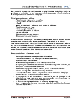 Manual de prácticas de Termodinámica 2012
Instituto Tecnológico de Mérida Página 7
Para finalizar expresa las conclusiones y observaciones personales sobre la
práctica y su contenido, y lo que creas conveniente de expresar sobre la práctica y
la participación de los elementos del equipo.
Materiales probables a utilizar:
 Abate lenguas y/o maderas pequeñas.
 Ligas y /o hilos de diferentes tamaños.
 Globos
 Vasos de nieve seca y platos de nieve seca o de plásticos.
 Plastilina, masa y / o yeso.
 Hojas de papel y/o cartulina.
 Cucharas y tenedores de plástico.
 Escalas métricas.
 Clips o grapas con engrapadora.
 Otras que el instructor sugiera.
Ilustre el reporte con dibujos, esquemas y/o fotografías, procure aportar nuevas
observaciones y conclusiones sobre el desarrollo y resultados de la práctica.
Si el equipo formado para esta práctica, integrarán el equipo de trabajo para realizar
las prácticas durante el semestre, que se acuerden y dejen bien claro los puntos del
trabajo que realizaran durante el desarrollo de las prácticas del laboratorio, para
que al final todo toda la actividad del laboratorio sea mejor.
Recomendaciones y Normas a seguir:
 Sea respetuoso con sus compañeros e instructores.
 Deberá ser cuidadoso con el equipo didáctico que se utiliza,
 Mantener limpio el laboratorio.
 Al devolver el equipo ponerlo en el orden que se recibió.
 El equipo y laboratorio lo van utilizar los alumnos del siguiente semestre, es
obligación conservarlos en buen estado.
 No bromee, ni juegue durante la práctica, puede ocasionar accidentes.
 Gracias por seguir las recomendaciones y las normas.
 Leer detenidamente la práctica y organizarse con los elementos del equipo.
 Prestar atención a las instrucciones del maestro.
 El aprendizaje de las habilidades y conceptos que se realizan en el
laboratorio es muy importante para su preparación como ingenieros, no
desperdicies las oportunidades que se presentan.
 El recurso que nunca se recupera es el tiempo, aprovéchalo.
 Leer y respetar el reglamento interno del laboratorio de Física Ing. Enrique
Cárdenas Pérez Abreu.
 