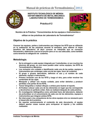 Manual de prácticas de Termodinámica 2012
Instituto Tecnológico de Mérida Página 8
INSTITUTO TECNOLÓGICO DE MÉRIDA
DEPARTAMENTO DE METAL-MECÁNICA
LABORATORIO DE TERMODINÁMICA
Práctica # 2
Nombre de la Práctica: “Conocimientos de los equipos e Instrumentos a
utilizar en las prácticas de Laboratorio de Termodinámica”
Objetivo de la práctica.
Conocer los equipos, partes e instrumentos que integran los KITS que se utilizarán
en la realización de las prácticas durante el semestre, para obtener el mejor
beneficio del laboratorio. Al decir conocer se interpreta que se conozcan
físicamente y determinar cual es la función para un su uso adecuado, como también
como tenemos la obligación de cuidarlos.
Metodología.
 Se le entregará a cada equipo integrado por 3 estudiantes, si son muchos los
alumnos del grupo, en una mesa pueden estar varios equipos, los KITS de
Termodinámica y Mecánica.
 Los revisarán con cuidado e identificarán cada una de las partes, equipos e
instrumentos que contengan cada una de las cajas, favor de cuidarlos.
 El grupo o grupos describirán, definirán el uso y el nombre de cada
elemento, equipo e instrumento.
 Primero revisarán uno de los KITS y luego el otro, para evitar revolver los
contenidos de las cajas.
 Manipular y utilizar con mucho cuidado, para evitar dañarlos y producir
perdidas a las partes de los KITS...
 Tomar fotografías o realizar dibujos o ambos para ilustrar el reporte.
 Al finalizar colocar cada uno de los elementos en lugar que les corresponda
y devolverlos en perfecto orden. Esto se realizará después de cada práctica.
 En investigación bibliográfica como actividad fuera del laboratorio; deberán
de profundizar en el conocimiento de cada uno de los elementos, equipos e
instrumentos que integran ambos KITS.
 No interrumpir a los compañeros de los otros equipos sino es necesario para
el desarrollo de la práctica.
 No reportar exclusivamente el contenido de este documento, el equipo
deberá aportar cosas nuevas para enriquecer el reporte y los análisis
realizados.
 