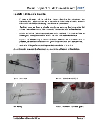 Manual de prácticas de Termodinámica 2012
Instituto Tecnológico de Mérida Página 9
Reporte técnico de la práctica.
 El reporte técnico de la práctica deberá describir los elementos, los
Instrumentos y equipos,cual es la función de cada uno de ellos, además
como utilizarlos corectamente y cuidarlos adecuadamente.
 Explicar como se llevo a cabo la práctica de parte de los integrantes del
equipo y como fueron sus intervenciones en el desarrollo de la prácctica.
 Ilustrar el reporte con dibujos y/o fotografias y aportar con explicaciones lo
investigado bibliograficamente acerca de cada uno de los elementos.
 Explicar los beneficios y el aprovechamiento obtenido en la realización de la
práctica, así como las conclusiones y observaciones que crea conveniente.
 Anotar la bibliografía empleada para el desarrollo de la práctica.
A continuación se presenta algunos de los elementos utilizados en la práctica.
Pinza universal Muelles helicoidales 20n/m
Pie de rey Matraz 100ml con tapon de goma
 