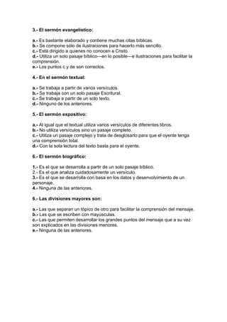 3.- El sermón evangelístico:
a.- Es bastante elaborado y contiene muchas citas bíblicas.
b.- Se compone sólo de ilustraciones para hacerlo más sencillo.
c.- Está dirigido a quienes no conocen a Cristo.
d.- Utiliza un solo pasaje bíblico—en lo posible—e ilustraciones para facilitar la
comprensión.
e.- Los puntos c y de son correctos.
4.- En el sermón textual:
a.- Se trabaja a partir de varios versículos.
b.- Se trabaja con un solo pasaje Escritural.
c.- Se trabaja a partir de un solo texto.
d.- Ninguno de los anteriores.
5.- El sermón expositivo:
a.- Al igual que el textual utiliza varios versículos de diferentes libros.
b.- No utiliza versículos sino un pasaje completo.
c.- Utiliza un pasaje complejo y trata de desglosarlo para que el oyente tenga
una comprensión total.
d.- Con la sola lectura del texto basta para el oyente.
6.- El sermón biográfico:
1.- Es el que se desarrolla a partir de un solo pasaje bíblico.
2.- Es el que analiza cuidadosamente un versículo.
3.- Es el que se desarrolla con basa en los datos y desenvolvimiento de un
personaje.
4.- Ninguna de las anteriores.
6.- Las divisiones mayores son:
a.- Las que separan un tópico de otro para facilitar la comprensión del mensaje.
b.- Las que se escriben con mayúsculas.
c.- Las que permiten desarrollar los grandes puntos del mensaje que a su vez
son explicados en las divisiones menores.
e.- Ninguna de las anteriores.

 