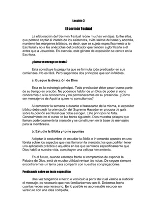 Lección 3

El sermón Textual
La elaboración del Sermón Textual reúne muchas ventajas. Entre ellas,
que permite captar el interés de los asistentes, evita salirse del tema y además,
mantiene los márgenes bíblicos, es decir, que se sujeta específicamente a lo
Escritural y no a las anécdotas del predicador que tienden a glorificarlo a él
antes que a Jesucristo. En esencia, este género de exposición se centra en la
Escritura.
¿Cómo se escoge un texto?
Esta constituye la pregunta que se formula todo predicador en sus
comienzos. No es fácil. Pero sugerimos dos principios que son infalibles.
a. Busque la dirección de Dios
Esta es la estrategia principal. Todo predicador debe pasar buena parte
de su tiempo en oración. No podemos hablar de un Dios de poder si no lo
conocemos o si lo conocemos y no permanecemos en su presencia. ¿Cómo
ser mensajeros de Aquél a quien no consultamos?
Al comenzar la semana o durante el transcurso de la misma, el expositor
bíblico debe pedir la orientación del Supremo Hacedor en procura de guía
sobre la porción escritural que debe escoger. Este principio no falla.
Generalmente en el curso de las horas siguiente, Dios muestra pasajes que
llaman poderosamente la atención y se constituyen en la base de mensajes
para la membresía.
b. Estudie la Biblia y tome apuntes
Adoptar la costumbre de estudiar la Biblia e ir tomando apuntes en una
libreta sobre los aspectos que nos llamaron la atención, los que podrían tener
una aplicación práctica o aquellos en los que sentimos específicamente que
Dios habló a nuestra vida, constituyen una valiosa herramienta.
En el futuro, cuando estemos frente al compromiso de exponer la
Palabra de Dios, será de mucha utilidad revisar las notas. De seguro siempre
encontraremos un tema para compartir con nuestras congregaciones.
Predicando sobre un texto específico
Una vez tengamos el texto o versículo a partir del cual vamos a elaborar
el mensaje, es necesario que nos familiaricemos con él. Debemos leerlo
cuantas veces sea necesario. En lo posible es aconsejable escoger un
versículo con una idea completa.

 