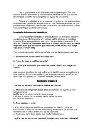Lea lo que aparece antes y después del pasaje escogido. Eso nos
ayudará a definir el contexto. Escriba aquellas palabras con las que no esté
familiarizado con el fin de investigarlas con ayuda del Diccionario.
Si tiene la posibilidad, le sugerimos que consulte ese mismo versículo en
otras versiones de la Biblia. Haga comparaciones. Defina aspectos en los que
pueden darse diferencias. Este análisis comparativo será enriquecedor cuando
defina el enfoque que tendrá el mensaje.
Descubra las divisiones naturales del texto
Cuando esté familiarizado con el texto, busque las divisiones naturales
que podría tener. Generalmente un versículo podría tener dos o tres ideas
inmersas. Para que apreciemos este hecho, tomemos como base Juan 3:16.
Dice así “Porque de tal manera amó Dios al mundo, que ha dado a su Hijo
unigénito, para que todo aquél que en él cree, no se pierda, más tenga
vida eterna” (Juan 3.16).
Tras un análisis sencillo, podríamos señalar que las divisiones naturales son:
a. “Porque de tal manera amó Dios al mundo”
b. “...que ha dado a su Hijo unigénito”
c. “...para que todo aquél que en él cree, no se pierda, más tenga vida
eterna”
Aquí tenemos un esbozo de cuál podría ser la división natural para aplicarla a
este versículo. En las próximas lecciones explicaremos cómo se definen las
Divisiones Principales y las Divisiones Menores de este texto.
Cuestionario la Lección 3
1:- Entre las ventajas del Sermón Textual se cuentan:
a.- Mantiene los márgenes bíblicos, capta el interés de los oyentes y evita
salirse del tema.
b.- Mantiene los márgenes bíblicos únicamente.
c.- Capta el interés de los oyentes y evita salirse del tema.
d.- Todas las anteriores.
2.- Para escoger el texto:
a.- Se utilizan las guías homiléticas que venden en librerías cristianas.
b.- Se busca la dirección de Dios en oración y recurrimos a los apuntes que
realizamos en la lectura sistemática de las Escrituras.
c.- Partimos a partir de un pasaje que nos llame la atención.
3.- ¿Por qué es importante descubrir las divisiones naturales del texto?

 