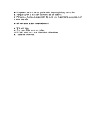 a.- Porque esa es la razón de que la Biblia tenga capítulos y versículos.
b.- Porque captan la atención fácilmente de los lectores
c.- Porque nos facilitan la exposición del tema y no forzamos lo que quiso decir
el autor sagrado.
4.- Un versículo puede tener incluidas:
a.- Una sola idea.
b.- Dos ideas. Más, sería imposible.
c.- Un solo versículo puede desarrollar varias ideas.
d.- Todas las anteriores.

 