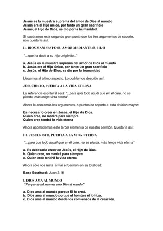 Jesús es la muestra suprema del amor de Dios al mundo
Jesús era el Hijo único, por tanto un gran sacrificio
Jesús, el Hijo de Dios, se dio por la humanidad
Si cuadramos este segundo gran punto con los tres argumentos de soporte,
nos quedaría así:
II. DIOS MANIFESTO SU AMOR MEDIANTE SU HIJO
“...que ha dado a su hijo unigénito...”
a. Jesús es la muestra suprema del amor de Dios al mundo
b. Jesús era el Hijo único, por tanto un gran sacrificio
c. Jesús, el Hijo de Dios, se dio por la humanidad
Llegamos al último aspecto. Lo podríamos describir así:
JESUCRISTO, PUERTA A LA VIDA ETERNA
La referencia escritural será: “...para que todo aquél que en él cree, no se
pierda, más tenga vida eterna”
Ahora le anexamos los argumentos, o puntos de soporte a esta división mayor:
Es necesario creer en Jesús, el Hijo de Dios.
Quien cree, no morirá para siempre
Quien cree tendrá la vida eterna
Ahora acomodemos este tercer elemento de nuestro sermón. Quedaría así:
III. JESUCRISTO, PUERTA A LA VIDA ETERNA
“...para que todo aquél que en él cree, no se pierda, más tenga vida eterna”
a. Es necesario creer en Jesús, el Hijo de Dios.
b. Quien cree, no morirá para siempre
c. Quien cree tendrá la vida eterna
Ahora sólo nos resta armar el Sermón en su totalidad:
Base Escritural: Juan 3:16
I. DIOS AMA AL MUNDO
“Porque de tal manera amo Dios al mundo”
a. Dios ama al mundo porque El lo creó.
b. Dios ama al mundo porque el hombre él lo hizo.
c. Dios ama al mundo desde los comienzos de la creación.

 