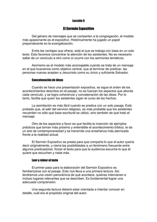 Lección 5

El Sermón Expositivo
Del género de mensajes que se comparten a la congregación, el modelo
más apasionante es el expositivo. Históricamente ha jugado un papel
preponderante en la evangelización.
Entre las ventajas que ofrece, está el que se trabaja con base en un solo
texto. Esto favorece concentrar la atención de los asistentes. No es necesario
saltar de un versículo a otro como sí ocurre con los sermones temáticos.
Asimismo es el modelo más aconsejable cuando se trata de un mensaje
en el que buscamos como objetivo central, que al terminar de predicar, las
personas nuevas acepten a Jesucristo como su único y suficiente Salvador.
Concatenación de ideas
Cuando se hace una presentación expositiva, se sigue el orden de los
acontecimientos descritos en el pasaje, no se fuerzan los aspectos que aborda
cada versículo, y se logra coherencia y concatenación de las ideas. Por lo
tanto, facilita que quien los asistentes sigan el curso de los hechos.
La asimilación es más fácil cuando se predica con un solo pasaje. Está
probado que, al salir del servicio religioso, es más probable que los asistentes
recuerden no sólo qué base escritural se utilizó, sino también de qué trató el
mensaje.
Otro de los aspectos a favor es que facilita la inserción de ejemplos
prácticos que tornan más próximo y entendible el acontecimiento bíblico, le da
un aire de contemporaneidad y se transmite una enseñanza más aterrizada
frente a la realidad actual.
El Sermón Expositivo se presta para que comparta lo que el autor quería
decir originalmente, y cierra las posibilidades a un fenómeno frecuente entre
algunos predicadores: forzar el texto para que la audiencia escuche lo que él
quiere que escuchen y nada más.
Leer y releer el texto
El primer paso para la elaboración del Sermón Expositivo es
familiarizarse con el pasaje. Esto nos lleva a una primera lectura. Así
tendremos una visión panorámica de qué acontece, quiénes intervienen e
incluso lugares relevantes que se describen. Es fundamental lograr una
adecuada comprensión.
Una segunda lectura deberá estar orientada a intentar conocer en
detalle, cuál era el propósito original del autor.

 