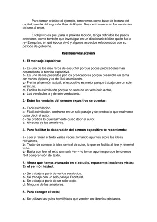 Para tornar práctico el ejemplo, tomaremos como base de lectura del
capítulo veinte del segundo libro de Reyes. Nos centraremos en los versículos
del uno al once.
El objetivo es que, para la próxima lección, tenga definidos los pasos
anteriores, como también que investigue en un diccionario bíblico quién fue el
rey Ezequías, en qué época vivió y algunos aspectos relacionados con su
período de gobierno.
Cuestionario la Lección 5
1.- El mensaje expositivo:
a.- Es uno de los más raros de escuchar porque pocos predicadores han
desarrollado la técnica expositiva.
b.- Es uno de los preferidos por los predicadores porque desarrolla un tema
con varios tópicos y es de fácil asimilación.
c.- Frente al sermón textual, el expositivo es mejor porque trabaja con un solo
versículo.
d.- Facilita la asimilación porque no salta de un versículo a otro.
e.- Los versículos a y de son verdaderos.
2.- Entre las ventajas del sermón expositivo se cuentan:
a.- Fácil asimilación.
b.- Fácil asimilación, centrarse en un solo pasaje y se predica lo que realmente
quiso decir el autor.
c.- Se predica lo que realmente quiso decir el autor.
d.- Ninguna de las anteriores.
3.- Para facilitar la elaboración del sermón expositivo se recomienda:
a.- Leer y releer el texto varias veces, tomando apuntes sobre las ideas
relevantes.
b.- Tratar de conocer la idea central de autor, lo que se facilita al leer y releer el
texto.
c.- Basta con leer el texto una sola ver y no tomar apuntes porque tendremos
fácil comprensión del texto.
4.- Ahora que hemos avanzado en el estudio, repasemos lecciones vistas:
En el sermón textual:
a.- Se trabaja a partir de varios versículos.
b.- Se trabaja con un solo pasaje Escritural.
c.- Se trabaja a partir de un solo texto.
d.- Ninguno de los anteriores.
5.- Para escoger el texto:
a.- Se utilizan las guías homiléticas que venden en librerías cristianas.

 