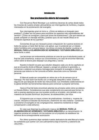 Introducción

Una proclamación abierta del evangelio
Con frecuencia René Mondejar y yo recibimos decenas de cartas desde todos
los rincones de nuestra amada Latinoamérica con interrogantes de hombres y mujeres
interesados en la proclamación del evangelio.
Sus interrogantes giran en torno a: ¿Cómo se elabora un bosquejo para
predicar? ¿Cuáles son los pasos para encontrar los aspectos más sobresalientes del
sermón? ¿Cómo se consiguen y para qué sirven las ilustraciones? ¿De qué manera se
puede compartir un mensaje sencillo y práctico que a la vez resulte eficaz en la
formación espiritual de los oyentes?
Concientes de que era necesario poner a disposición de nuestros lectores en
todos los países un texto fácil de leer y de aplicar, que no pretende ser un tratado
sobre homilética sino una guía básica, nos dimos a la tarea de diseñar y publicar el
MANUAL PARA LA ELABORACIÓN DE SERMONES Y ESTUDIOS BÍBLICOS que
tiene frente a usted.
Las lecciones son enteramente prácticas en aras de que el estudiante pueda, al
final de cada enseñanza, evaluar sus conocimientos y en caso de encontrar falencias,
volver sobre la lectura para despejar sus preguntas y vacíos.
Nuestra invitación es para que estudien despacio cada uno de los capítulos en
que se encuentra divido el Manual, repasen y pongan en práctica lo aprendido, y
comiencen a elaborar sus propios mensajes para compartir el evangelio a miles de
personas que todavía no han conocido al Señor Jesucristo como su Salvador
personal.
El Manual puede ser compartido en retiros de un fin de semana con el
liderazgo. Por esa razón fue escrito con un lenguaje asequible a todos. Estamos
seguros de que después de recibir las instrucciones, sus inmediatos colaboradores en
la iglesia tendrán las herramientas básicas para comenzar a preparar sermones.
Hacia el final del texto encontrará además los principios sobre cómo se elabora
un Estudio Bíblico. Consideramos que este complemento era esencial para formar no
solo a quienes aspiramos que nos sucedan pronto en el púlpito, sino también a los
maestros de Escuela Dominical, de jóvenes, de adolescentes y de niños.
Si logramos que un mayor número de predicadores --hombres y mujeres de
oración, disciplina al estudiar las Escrituras y testimonio de vida cristiana-- comiencen
a proclamar el evangelio en las congregaciones, estaremos recibiendo la mejor
compensación a este esfuerzo.
En caso que disponga la publicación masiva del MANUAL PARA LA
ELABORACIÓN DE SERMONES Y ESTUDIOS BÍBLICOS en su denominación, le
rogamos ponerse en contacto con los autores con el propósito de establecer los
términos de la correspondiente autorización.
Por último queremos dejar sentada nuestra dedicatoria de este Manual a todos
los soñadores que sueñan con una Latinoamérica bajo el dominio y soberanía de
Jesucristo...

 