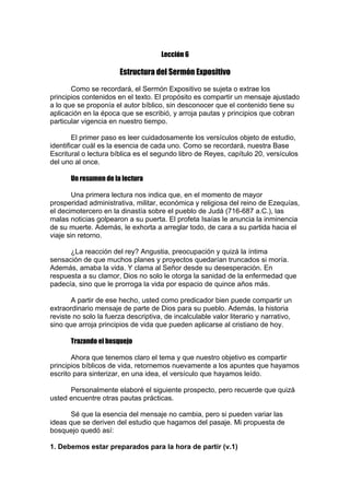 Lección 6

Estructura del Sermón Expositivo
Como se recordará, el Sermón Expositivo se sujeta o extrae los
principios contenidos en el texto. El propósito es compartir un mensaje ajustado
a lo que se proponía el autor bíblico, sin desconocer que el contenido tiene su
aplicación en la época que se escribió, y arroja pautas y principios que cobran
particular vigencia en nuestro tiempo.
El primer paso es leer cuidadosamente los versículos objeto de estudio,
identificar cuál es la esencia de cada uno. Como se recordará, nuestra Base
Escritural o lectura bíblica es el segundo libro de Reyes, capítulo 20, versículos
del uno al once.
Un resumen de la lectura
Una primera lectura nos indica que, en el momento de mayor
prosperidad administrativa, militar, económica y religiosa del reino de Ezequías,
el decimotercero en la dinastía sobre el pueblo de Judá (716-687 a.C.), las
malas noticias golpearon a su puerta. El profeta Isaías le anuncia la inminencia
de su muerte. Además, le exhorta a arreglar todo, de cara a su partida hacia el
viaje sin retorno.
¿La reacción del rey? Angustia, preocupación y quizá la íntima
sensación de que muchos planes y proyectos quedarían truncados si moría.
Además, amaba la vida. Y clama al Señor desde su desesperación. En
respuesta a su clamor, Dios no solo le otorga la sanidad de la enfermedad que
padecía, sino que le prorroga la vida por espacio de quince años más.
A partir de ese hecho, usted como predicador bien puede compartir un
extraordinario mensaje de parte de Dios para su pueblo. Además, la historia
reviste no solo la fuerza descriptiva, de incalculable valor literario y narrativo,
sino que arroja principios de vida que pueden aplicarse al cristiano de hoy.
Trazando el bosquejo
Ahora que tenemos claro el tema y que nuestro objetivo es compartir
principios bíblicos de vida, retornemos nuevamente a los apuntes que hayamos
escrito para sinterizar, en una idea, el versículo que hayamos leído.
Personalmente elaboré el siguiente prospecto, pero recuerde que quizá
usted encuentre otras pautas prácticas.
Sé que la esencia del mensaje no cambia, pero si pueden variar las
ideas que se deriven del estudio que hagamos del pasaje. Mi propuesta de
bosquejo quedó así:
1. Debemos estar preparados para la hora de partir (v.1)

 