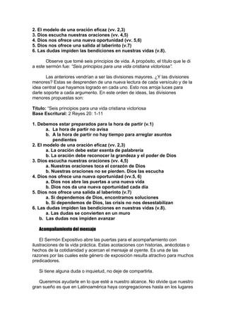 2. El modelo de una oración eficaz (vv. 2,3)
3. Dios escucha nuestras oraciones (vv. 4,5)
4. Dios nos ofrece una nueva oportunidad (vv. 5,6)
5. Dios nos ofrece una salida al laberinto (v.7)
6. Las dudas impiden las bendiciones en nuestras vidas (v.8).
Observe que tomé seis principios de vida. A propósito, el título que le di
a este sermón fue: “Seis principios para una vida cristiana victoriosa”.
Las anteriores vendrían a ser las divisiones mayores. ¿Y las divisiones
menores? Estas se desprenden de una nueva lectura de cada versículo y de la
idea central que hayamos logrado en cada uno. Esto nos arroja luces para
darle soporte a cada argumento. En este orden de ideas, las divisiones
menores propuestas son:
Título: “Seis principios para una vida cristiana victoriosa
Base Escritural: 2 Reyes 20: 1-11
1. Debemos estar preparados para la hora de partir (v.1)
a. La hora de partir no avisa
b. A la hora de partir no hay tiempo para arreglar asuntos
pendientes
2. El modelo de una oración eficaz (vv. 2,3)
a. La oración debe estar exenta de palabrería
b. La oración debe reconocer la grandeza y el poder de Dios
3. Dios escucha nuestras oraciones (vv. 4,5)
a. Nuestras oraciones toca el corazón de Dios
b. Nuestras oraciones no se pierden. Dios las escucha
4. Dios nos ofrece una nueva oportunidad (vv.5, 6)
a. Dios nos abre las puertas a una nueva vida
b. Dios nos da una nueva oportunidad cada día
5. Dios nos ofrece una salida al laberinto (v.7)
a. Si dependemos de Dios, encontramos soluciones
b. Si dependemos de Dios, las crisis no nos desestabilizan
6. Las dudas impiden las bendiciones en nuestras vidas (v.8).
a. Las dudas se convierten en un muro
b. Las dudas nos impiden avanzar
Acompañamiento del mensaje
El Sermón Expositivo abre las puertas para el acompañamiento con
ilustraciones de la vida práctica. Estas acotaciones con historias, anécdotas o
hechos de la cotidianidad y acercan el mensaje al oyente. Es una de las
razones por las cuales este género de exposición resulta atractivo para muchos
predicadores.
Si tiene alguna duda o inquietud, no deje de compartirla.
Queremos ayudarle en lo que esté a nuestro alcance. No olvide que nuestro
gran sueño es que en Latinoamérica haya congregaciones hasta en los lugares

 