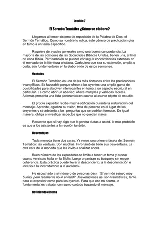 Lección 7

El Sermón Temático ¿Cómo se elabora?
Llegamos al tercer sistema de exposición de la Palabra de Dios: el
Sermón Temático. Como su nombre lo indica, este género de predicación gira
en torno a un tema específico.
Requiere de ayudas generales como una buena concordancia. La
mayoría de las ediciones de las Sociedades Bíblicas Unidas, tienen una, al final
de cada Biblia. Pero también se pueden conseguir concordancias extensas en
el mercado de la literatura cristiana. Cualquiera que sea su extensión, amplia o
corta, son fundamentales en la elaboración de estos sermones.
Ventajas
El Sermón Temático es uno de los más comunes entre los predicadores
evangélicos. Es favorable porque ofrece a los oyentes una amplia gama de
posibilidades para absolver interrogantes en torno a un aspecto escritural en
particular. Es como abrir un abanico: ofrece múltiples y variadas facetas.
Además presenta una lista panorámica en cuanto al asunto objeto de estudio.
El propio expositor recibe mucha edificación durante la elaboración del
mensaje. Aprende, agudiza su visión, trata de ponerse en el lugar de los
creyentes y se adelanta a las preguntas que se podrían formular. De igual
manera, obliga a investigar aspectos que no quedan claros.
Recuerde que si hay algo que le genera dudas a usted, lo más probable
es que a los asistentes a la reunión también.
Desventajas
Toda moneda tiene dos caras. Ya vimos una primera faceta del Sermón
Temático: las ventajas. Son muchas. Pero también tiene sus desventajas. La
otra cara de la moneda que les invito a analizar ahora.
Buen número de los expositores se limita a tener un tema y buscar
cuanto versículo halla en la Biblia. Luego organizan su bosquejo sin mayor
coherencia. Esta práctica puede llevar al desconcierto, a la desorientación e
incluso a la incertidumbre a la audiencia.
He escuchado a sinnúmero de personas decir: “El sermón estuvo muy
bueno, pero realmente no lo entendí”. Aseveraciones así son traumáticas, tanto
para el expositor como para los oyentes. Para que eso no ocurra, lo
fundamental es trabajar con sumo cuidado trazando el mensaje.
Definiendo el tema

 