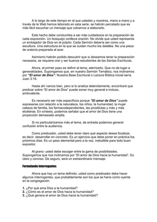 A lo largo de este tiempo en el que ustedes y nosotros, mano a mano y a
través de la Web hemos laborado en esta serie, se habrán percatado que es
más fácil escuchar un mensaje que volcarnos a elaborarlo.
Este hecho debe conducirles a ser más cuidadosos en la preparación de
cada exposición. Un bosquejo conlleva oración. No olvide que usted representa
un embajador de Dios en el púlpito. Cada Sermón debería ser como una
escultura. Una estructura en la que se cuidan mucho los detalles. No una pieza
de oratoria preparada al azar.
Asimismo habrán podido descubrir que si deseamos tener la preparación
necesaria, se requiere orar y ser buenos estudiantes de las Santas Escrituras.
Ahora, el primer paso es definir el tema, aterrizarlo. Que no de lugar a
generalidades. Supongamos que, en nuestro Sermón Temático, nos inclinamos
por “El amor de Dios”. Nuestra Base Escritural o Lectura Bíblica inicial sería
Juan 3:16.
Hasta ahí vamos bien, pero si lo analiza detenidamente, encontrará que
predicar sobre “El amor de Dios” puede sonar muy general e incluso,
ambivalente.
Es necesario ser más específicos porque “El amor de Dios” puede
expresarse con relación a la naturaleza, los niños, la humanidad, la mujer
cabeza de familia, los farmacodependientes, las prostitutas y más y más
etcéteras. En síntesis, podemos señalar que el amor de Dios tiene una
proyección demasiado amplia.
Si no particularizamos más el tema, de entrada podemos generar
confusión entre la audiencia.
Como predicador, usted debe tener claro qué aspecto desea focalizar,
es decir, desarrollar en concreto. Es un ejercicio que debe poner en práctica los
próximos días. Es un paso elemental pero a la vez, ineludible para todo buen
expositor.
Al grano: usted debe escoger entre la gama de posibilidades.
Supongamos que nos inclinamos por “El amor de Dios hacia la humanidad”. Es
claro y conciso. De seguro, será un extraordinario mensaje.
Formulando interrogantes
Ahora que hay un tema definido, usted como predicador debe hacer
algunos interrogantes, que probablemente son los que se haría como oyente
en la congregación.
1. ¿Por qué ama Dios a la humanidad?
2. ¿Cómo es el amor de Dios hacia la humanidad?
3. ¿Qué genera el amor de Dios hacia la humanidad?

 