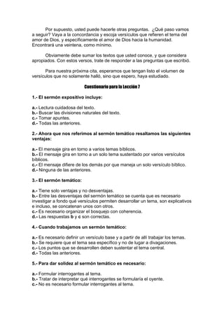 Por supuesto, usted puede hacerle otras preguntas. ¿Qué paso vamos
a seguir? Vaya a la concordancia y escoja versículos que refieren el tema del
amor de Dios, y específicamente el amor de Dios hacia la humanidad.
Encontrará una veintena, como mínimo.
Obviamente debe sumar los textos que usted conoce, y que considera
apropiados. Con estos versos, trate de responder a las preguntas que escribió.
Para nuestra próxima cita, esperamos que tengan listo el volumen de
versículos que no solamente halló, sino que espero, haya estudiado.
Cuestionario para la Lección 7
1.- El sermón expositivo incluye:
a.- Lectura cuidadosa del texto.
b.- Buscar las divisiones naturales del texto.
c.- Tomar apuntes.
d.- Todas las anteriores.
2.- Ahora que nos referimos al sermón temático resaltamos las siguientes
ventajas:
a.- El mensaje gira en torno a varios temas bíblicos.
b.- El mensaje gira en torno a un solo tema sustentado por varios versículos
bíblicos.
c.- El mensaje difiere de los demás por que maneja un solo versículo bíblico.
d.- Ninguna de las anteriores.
3.- El sermón temático:
a.- Tiene solo ventajas y no desventajas.
b.- Entre las desventajas del sermón temático se cuenta que es necesario
investigar a fondo qué versículos permiten desarrollar un tema, son explicativos
e incluso, se concatenan unos con otros.
c.- Es necesario organizar el bosquejo con coherencia.
d.- Las respuestas b y c son correctas.
4.- Cuando trabajamos un sermón temático:
a.- Es necesario definir un versículo base y a partir de allí trabajar los temas.
b.- Se requiere que el tema sea específico y no de lugar a divagaciones.
c.- Los puntos que se desarrollen deben sustentar el tema central.
d.- Todas las anteriores.
5.- Para dar solidez al sermón temático es necesario:
a.- Formular interrogantes al tema.
b.- Tratar de interpretar qué interrogantes se formularía el oyente.
c.- No es necesario formular interrogantes al tema.

 