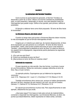 Lección 8

La estructura del Sermón Temático
Como tuvimos la oportunidad de apreciarlo, el Sermón Temático se
desarrolla a partir de un tema. Ofrece una enorme variedad de posibilidades
para, no solo presentar y desarrollar un asunto, sino para absolver todos los
interrogantes que puedan surgir. Edifica a los oyentes, pero primero, edifica al
predicador.
El Sermón a elaborar tiene como título propuesto: “El amor de Dios hacia
la humanidad”.
Las Divisiones Mayores ¿De dónde salen?
Cuando no tenga claro qué puntos o Divisiones Mayores deben incluirse,
lo más aconsejable es que le formule interrogantes al título.
Imagine por un instante que usted oye, de manera desprevenida, el título
de la exposición que otra persona va a compartir. “El amor de Dios hacia la
humanidad”. Usted ¿Qué puntos quisiera escuchar en torno a ese aspecto?
También: ¿Qué preguntas le despierta el amor de Dios? Si usted se ubica en
los zapatos de la congregación, seguramente podría plantearse los siguientes
interrogantes:
1. ¿Por qué nos amó Dios?
2. ¿Cómo se manifiesta el amor de Dios?
3. ¿Qué produce el amor de Dios en nuestras vidas?
Definiendo las respuestas
El paso siguiente es más sencillo. Hay dos formas. La primera, buscar
en una Concordancia Bíblica los versículos y pasajes referentes al amor de
Dios. Hay un buen número.
Un ejemplo práctico. Supongamos que ya hallamos los siguientes
versículos:
Juan 3:16; Filipenses 2:8; 1 Juan 3:1; 2 Corintios 5:17-19; Efesios 3:14-18
También encontramos otros versos que, aunque no hablan directamente
del amor de Dios, expresan de qué manera y por qué, nos amó el Creador:
Génesis 1:1; Salmos 57:10; Romanos 5:5-7; Romanos 13:10
Es natural que encontremos muchos más. Pero específicamente en este
ejemplo, utilizaremos los que anoté.
¿Qué paso seguir? Con base en todo este cúmulo de material bíblico,
comenzar a responder los interrogantes. Las Divisiones Menores, es decir, los
puntos que desarrollaremos, deben expresarse en ideas cortas, concisas.

 