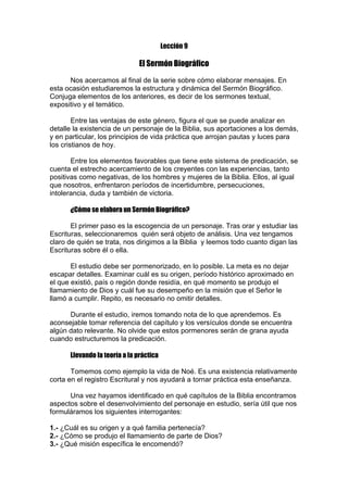Lección 9

El Sermón Biográfico
Nos acercamos al final de la serie sobre cómo elaborar mensajes. En
esta ocasión estudiaremos la estructura y dinámica del Sermón Biográfico.
Conjuga elementos de los anteriores, es decir de los sermones textual,
expositivo y el temático.
Entre las ventajas de este género, figura el que se puede analizar en
detalle la existencia de un personaje de la Biblia, sus aportaciones a los demás,
y en particular, los principios de vida práctica que arrojan pautas y luces para
los cristianos de hoy.
Entre los elementos favorables que tiene este sistema de predicación, se
cuenta el estrecho acercamiento de los creyentes con las experiencias, tanto
positivas como negativas, de los hombres y mujeres de la Biblia. Ellos, al igual
que nosotros, enfrentaron períodos de incertidumbre, persecuciones,
intolerancia, duda y también de victoria.
¿Cómo se elabora un Sermón Biográfico?
El primer paso es la escogencia de un personaje. Tras orar y estudiar las
Escrituras, seleccionaremos quién será objeto de análisis. Una vez tengamos
claro de quién se trata, nos dirigimos a la Biblia y leemos todo cuanto digan las
Escrituras sobre él o ella.
El estudio debe ser pormenorizado, en lo posible. La meta es no dejar
escapar detalles. Examinar cuál es su origen, período histórico aproximado en
el que existió, país o región donde residía, en qué momento se produjo el
llamamiento de Dios y cuál fue su desempeño en la misión que el Señor le
llamó a cumplir. Repito, es necesario no omitir detalles.
Durante el estudio, iremos tomando nota de lo que aprendemos. Es
aconsejable tomar referencia del capítulo y los versículos donde se encuentra
algún dato relevante. No olvide que estos pormenores serán de grana ayuda
cuando estructuremos la predicación.
Llevando la teoría a la práctica
Tomemos como ejemplo la vida de Noé. Es una existencia relativamente
corta en el registro Escritural y nos ayudará a tornar práctica esta enseñanza.
Una vez hayamos identificado en qué capítulos de la Biblia encontramos
aspectos sobre el desenvolvimiento del personaje en estudio, sería útil que nos
formuláramos los siguientes interrogantes:
1.- ¿Cuál es su origen y a qué familia pertenecía?
2.- ¿Cómo se produjo el llamamiento de parte de Dios?
3.- ¿Qué misión específica le encomendó?

 