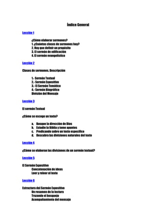 Índice General
Lección 1
¿Cómo elaborar sermones?
1. ¿Cuántas clases de sermones hay?
2. Hay que definir un propósito
3. El sermón de edificación
4. El sermón evangelístico
Lección 2
Clases de sermones. Descripción
1.- Sermón Textual
2.- Sermón Expositivo
3.- El Sermón Temático
4.- Sermón Biográfico
División del Mensaje
Lección 3
El sermón Textual
¿Cómo se escoge un texto?
a.
b.
c.
d.

Busque la dirección de Dios
Estudie la Biblia y tome apuntes
Predicando sobre un texto específico
Descubra las divisiones naturales del texto

Lección 4
¿Cómo se elaboran las divisiones de un sermón textual?
Lección 5
El Sermón Expositivo
Concatenación de ideas
Leer y releer el texto
Lección 6
Estructura del Sermón Expositivo
Un resumen de la lectura
Trazando el bosquejo
Acompañamiento del mensaje

 