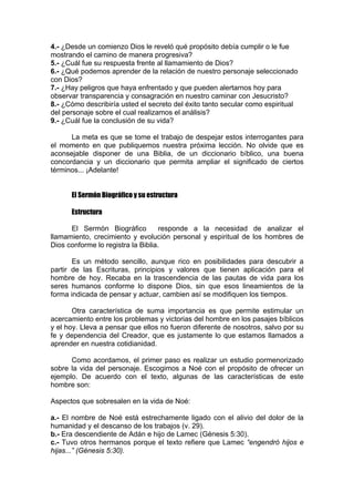 4.- ¿Desde un comienzo Dios le reveló qué propósito debía cumplir o le fue
mostrando el camino de manera progresiva?
5.- ¿Cuál fue su respuesta frente al llamamiento de Dios?
6.- ¿Qué podemos aprender de la relación de nuestro personaje seleccionado
con Dios?
7.- ¿Hay peligros que haya enfrentado y que pueden alertarnos hoy para
observar transparencia y consagración en nuestro caminar con Jesucristo?
8.- ¿Cómo describiría usted el secreto del éxito tanto secular como espiritual
del personaje sobre el cual realizamos el análisis?
9.- ¿Cuál fue la conclusión de su vida?
La meta es que se tome el trabajo de despejar estos interrogantes para
el momento en que publiquemos nuestra próxima lección. No olvide que es
aconsejable disponer de una Biblia, de un diccionario bíblico, una buena
concordancia y un diccionario que permita ampliar el significado de ciertos
términos... ¡Adelante!
El Sermón Biográfico y su estructura
Estructura
El Sermón Biográfico
responde a la necesidad de analizar el
llamamiento, crecimiento y evolución personal y espiritual de los hombres de
Dios conforme lo registra la Biblia.
Es un método sencillo, aunque rico en posibilidades para descubrir a
partir de las Escrituras, principios y valores que tienen aplicación para el
hombre de hoy. Recaba en la trascendencia de las pautas de vida para los
seres humanos conforme lo dispone Dios, sin que esos lineamientos de la
forma indicada de pensar y actuar, cambien así se modifiquen los tiempos.
Otra característica de suma importancia es que permite estimular un
acercamiento entre los problemas y victorias del hombre en los pasajes bíblicos
y el hoy. Lleva a pensar que ellos no fueron diferente de nosotros, salvo por su
fe y dependencia del Creador, que es justamente lo que estamos llamados a
aprender en nuestra cotidianidad.
Como acordamos, el primer paso es realizar un estudio pormenorizado
sobre la vida del personaje. Escogimos a Noé con el propósito de ofrecer un
ejemplo. De acuerdo con el texto, algunas de las características de este
hombre son:
Aspectos que sobresalen en la vida de Noé:
a.- El nombre de Noé está estrechamente ligado con el alivio del dolor de la
humanidad y el descanso de los trabajos (v. 29).
b.- Era descendiente de Adán e hijo de Lamec (Génesis 5:30).
c.- Tuvo otros hermanos porque el texto refiere que Lamec “engendró hijos e
hijas...” (Génesis 5:30).

 