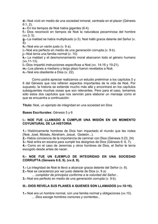 d.- Noé vivió en medio de una sociedad inmoral, centrada en el placer (Génesis
6:1, 2).
e.- En los tiempos de Noé había gigantes (6:4).
f.- Dios reconoció en tiempos de Noé la naturaleza pecaminosa del hombre
(vv.3, 5).
g.- La maldad se había multiplicado (v.5). Noé halló gracia delante del Señor (v.
8).
h.- Noé era un varón justo (v. 9 a).
i.- Noé era perfecto en medio de una generación corrupta (v. 9 b).
j.- Noé tenía una familia normal (v. 10).
k.- La maldad y el desmoronamiento moral abarcaron todo el género humano
(vv.11-13).
l.- Dios impartió instrucciones específicas a Noé (vv. 14-16 y 19-21).
m.- Los planes a mediano y largo plazo fueron revelados a Noé.
n.- Noé era obediente a Dios (v. 22).
Como podrá apreciar realizamos un estudio preliminar a los capítulos 5 y
6 del Génesis que nos refieren aspectos importantes de la vida de Noé. Por
supuesto, la historia se extiende mucho más allá y encontrará en los capítulos
subsiguientes muchas cosas que son relevantes. Pero para el caso, tomamos
sólo estos dos capítulos que nos servirán para elaborar un mensaje como el
que se encuentra a continuación:
Título: Noé, un ejemplo de integridad en una sociedad sin Dios
Bases Escriturales: Génesis 5 y 6
I.- NOE FUE LLAMADO A CUMPLIR UNA MISIÓN EN UN MOMENTO
COYUNTURAL DE LA HISTORIA
1.- Históricamente hombres de Dios han impactado el mundo que les rodea
(Noé, José, Moisés, Abraham, Josué, Gedeón...).
2.- Había conciencia de la importancia de caminar con Dios (Génesis 5:23, 24)
3.- Noé entra en escena para cumplir los designios de Dios (Génesis 6: 6, 7).
4.- Como en el caso de Jeremías y otros hombres de Dios, el Señor le tenía
escogido desde antes de nacer.
II.- NOE FUE UN EJEMPLO DE INTEGRIDAD EN UNA SOCIEDAD
CORRUPTA (Génesis 6:8, 9). (vv.8, 9).
1.- La integridad de Noé le llevó a alcanzar gracia delante del Señor (v. 8).
2.- Noé se caracterizó por ser justo delante de Dios (v. 9 a)
... cumplidor de principios conforme a la voluntad del Señor...
3.- Noé era perfecto en medio de una generación corrupta (v. 9 b).
III.- DIOS REVELA SUS PLANES A QUIENES SON LLAMADOS (vv.10-16).
1.- Noé era un hombre normal, con una familia normal y obligaciones (vv.10).
... Dios escoge hombres comunes y corrientes...

 