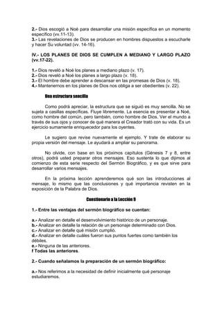 2.- Dios escogió a Noé para desarrollar una misión específica en un momento
específico (vv.11-13).
3.- Las revelaciones de Dios se producen en hombres dispuestos a escucharle
y hacer Su voluntad (vv. 14-16).
IV.- LOS PLANES DE DIOS SE CUMPLEN A MEDIANO Y LARGO PLAZO
(vv.17-22).
1.- Dios reveló a Noé los planes a mediano plazo (v. 17).
2.- Dios reveló a Noé los planes a largo plazo (v. 18).
3.- El hombre debe aprender a descansar en las promesas de Dios (v. 18).
4.- Mantenernos en los planes de Dios nos obliga a ser obedientes (v. 22).
Una estructura sencilla
Como podrá apreciar, la estructura que se siguió es muy sencilla. No se
sujeta a casillas específicas. Fluye libremente. La esencia es presentar a Noé,
como hombre del común, pero también, como hombre de Dios. Ver el mundo a
través de sus ojos y conocer de qué manera el Creador trató con su vida. Es un
ejercicio sumamente enriquecedor para los oyentes.
Le sugiero que revise nuevamente el ejemplo. Y trate de elaborar su
propia versión del mensaje. Le ayudará a ampliar su panorama.
No olvide, con base en los próximos capítulos (Génesis 7 y 8, entre
otros), podrá usted preparar otros mensajes. Eso sustenta lo que dijimos al
comienzo de esta serie respecto del Sermón Biográfico, y es que sirve para
desarrollar varios mensajes.
En la próxima lección aprenderemos qué son las introducciones al
mensaje, lo mismo que las conclusiones y qué importancia revisten en la
exposición de la Palabra de Dios.
Cuestionario a la Lección 9
1.- Entre las ventajas del sermón biográfico se cuentan:
a.- Analizar en detalle el desenvolvimiento histórico de un personaje.
b.- Analizar en detalle la relación de un personaje determinado con Dios.
c.- Analizar en detalle qué misión cumplió.
d.- Analizar en detalle cuáles fueron sus puntos fuertes como también los
débiles.
e.- Ninguna de las anteriores.
f Todas las anteriores.
2.- Cuando señalamos la preparación de un sermón biográfico:
a.- Nos referimos a la necesidad de definir inicialmente qué personaje
estudiaremos.

 