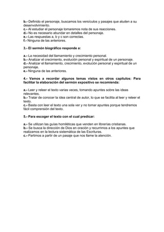 b.- Definido el personaje, buscamos los versículos y pasajes que aluden a su
desenvolvimiento.
c.- Al estudiar el personaje tomaremos nota de sus reacciones.
d.- No es necesario abundar en detalles del personaje.
e.- Las respuestas a, b y c son correctas.
f.- Ninguna de las anteriores.
3.- El sermón biográfico responde a:
a.- La necesidad del llamamiento y crecimiento personal.
b.- Analizar el crecimiento, evolución personal y espiritual de un personaje.
d.- Analizar el llamamiento, crecimiento, evolución personal y espiritual de un
personaje.
e.- Ninguna de las anteriores.
4.- Vamos a recordar algunos temas vistos en otros capítulos: Para
facilitar la elaboración del sermón expositivo se recomienda:
a.- Leer y releer el texto varias veces, tomando apuntes sobre las ideas
relevantes.
b.- Tratar de conocer la idea central de autor, lo que se facilita al leer y releer el
texto.
c.- Basta con leer el texto una sola ver y no tomar apuntes porque tendremos
fácil comprensión del texto.
5.- Para escoger el texto con el cual predicar:
a.- Se utilizan las guías homiléticas que venden en librerías cristianas.
b.- Se busca la dirección de Dios en oración y recurrimos a los apuntes que
realizamos en la lectura sistemática de las Escrituras.
c.- Partimos a partir de un pasaje que nos llame la atención.

 