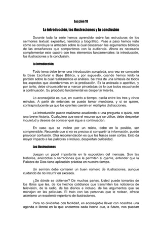 Lección 10

La introducción, las ilustraciones y la conclusión
Durante toda la serie hemos aprendido sobre las estructuras de los
sermones textual, expositivo, temático y biográfico. Paso a paso hemos visto
cómo se concluye la armazón sobre la cual descansan los argumentos bíblicos
de las enseñanzas que compartimos con la audiencia. Ahora es necesario
complementar este cuadro con tres elementos fundamentales: la introducción,
las ilustraciones y la conclusión.
La introducción
Todo tema debe tener una introducción apropiada, una vez se comparte
la Base Escritural o Base Bíblica, y por supuesto, cuando hemos leído la
porción sobre la cual realizaremos el análisis. Se trata de una síntesis de todos
los aspectos que abordaremos en la predicación. Es la antesala o aperitivo, y
por tanto, debe circunscribirse a marcar pinceladas de lo que todos escucharán
a continuación. Su propósito fundamental es despertar interés.
Lo aconsejable es que, en cuanto a tiempo, oscila entre los tres y cinco
minutos. A partir de entonces se puede tornar monótona, y si se quiere,
contraproducente ya que los oyentes caerán en múltiples distracciones.
La introducción puede realizarse acudiendo a una pregunta o quizá, con
una breve historia. Cualquiera que sea el recurso que se utilice, debe despertar
inquietud y deseos de conocer qué sigue a continuación.
En caso que se incline por un relato, debe en lo posible, ser
comprensible. Recuerde que si no es preciso al compartir la información, puede
provocar confusión. Otra recomendación es que las frases sean cortas. Esto da
mayor impacto a las palabras e incluso, despiertan curiosidad.
Las ilustraciones
Juegan un papel importante en la exposición del mensaje. Son las
historias, anécdotas o narraciones que le permiten al oyente, entender que la
Palabra de Dios tiene aplicación práctica en nuestro tiempo.
Un sermón debe contener un buen número de ilustraciones, aunque
cuidando de no incurrir en excesos.
¿De dónde se obtienen? De muchas partes. Usted puede tomarlas de
los libros que lea, de los hechos cotidianos que transmiten los noticieros de
televisión, de la radio, de los diarios e incluso, de los argumentos que se
manejan en las películas. El trato con las personas que le rodean, ofrece
asimismo un excelente repertorio de ilustraciones.
Para no olvidarlas con facilidad, es aconsejable llevar con nosotros una
agenda o libreta en la que anotemos cada hecho que, a futuro, nos puedan

 