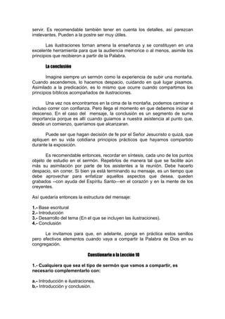 servir. Es recomendable también tener en cuenta los detalles, así parezcan
irrelevantes. Pueden a la postre ser muy útiles.
Las ilustraciones tornan amena la enseñanza y se constituyen en una
excelente herramienta para que la audiencia memorice o al menos, asimile los
principios que recibieron a partir de la Palabra.
La conclusión
Imagine siempre un sermón como la experiencia de subir una montaña.
Cuando ascendemos, lo hacemos despacio, cuidando en qué lugar pisamos.
Asimilado a la predicación, es lo mismo que ocurre cuando compartimos los
principios bíblicos acompañados de ilustraciones.
Una vez nos encontramos en la cima de la montaña, podemos caminar e
incluso correr con confianza. Pero llega el momento en que debemos iniciar el
descenso. En el caso del mensaje, la conclusión es un segmento de suma
importancia porque es allí cuando guiamos a nuestra asistencia al punto que,
desde un comienzo, queríamos que alcanzaran.
Puede ser que hagan decisión de fe por el Señor Jesucristo o quizá, que
apliquen en su vida cotidiana principios prácticos que hayamos compartido
durante la exposición.
Es recomendable entonces, recordar en síntesis, cada uno de los puntos
objeto de estudio en el sermón. Repetirlos de manera tal que se facilite aún
más su asimilación por parte de los asistentes a la reunión. Debe hacerlo
despacio, sin correr. Si bien ya está terminando su mensaje, es un tiempo que
debe aprovechar para enfatizar aquellos aspectos que desea, queden
grabados --con ayuda del Espíritu Santo—en el corazón y en la mente de los
creyentes.
Así quedaría entonces la estructura del mensaje:
1.- Base escritural
2.- Introducción
3.- Desarrollo del tema (En el que se incluyen las ilustraciones).
4.- Conclusión
Le invitamos para que, en adelante, ponga en práctica estos senillos
pero efectivos elementos cuando vaya a compartir la Palabra de Dios en su
congregación.
Cuestionario a la Lección 10
1.- Cualquiera que sea el tipo de sermón que vamos a compartir, es
necesario complementarlo con:
a.- Introducción e ilustraciones.
b.- Introducción y conclusión.

 