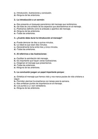 c.- Introducción, ilustraciones y conclusión.
d.- Ninguna de las anteriores.
2.- La introducción a un sermón:
a.- Nos presenta un bosquejo panorámico del mensaje que recibiremos.
b.- Se trata de una síntesis de los aspectos que abordaremos en el mensaje.
c.- Podríamos definirlo como la antesala o aperitivo del mensaje.
d.- Ninguna de las anteriores.
e.- Todas las anteriores.
3.- ¿Cuánto debe durar la introducción al mensaje?
a.- Puede demorar de diez a quince minutos.
b.- Lo ideal es que sean diez minutos.
c.- Generalmente toma entre tres y cinco minutos.
d.- Todas las anteriores.
4.- Al referirnos a las ilustraciones:
a.- Facilitan la asimilación del mensaje.
b.- Es importante que hayan varias ilustraciones.
c.- Oxigenan el mensaje que presentamos.
d.- Todas las anteriores.
e.- Ninguna de las anteriores.
5.- La conclusión juegan un papel importante porque:
a.- Sintetiza el mensaje que hemos visto y nos marca pautas de vida cristiana a
seguir.
b.- Permiten aterrizar la enseñanza con tareas para la semana.
c.- Nos enfatizan puntos de importancia en el mensaje.
d.- Los puntos a y c son verdaderos.
e.- Ninguna de las anteriores.

 