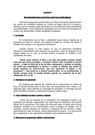 Lección 11

Recomendaciones prácticas para los predicadores
Una de las preguntas que formulan con mayor frecuencia quienes toman
los cursos de homilética práctica es ¿Cómo se logra influir en el oyente y
además, que el mensaje quede sembrado en sus corazones? Este interrogante
es comprensible y nos proponemos despejarlo con una serie de principios que
si bien, son elementales, arrojan excelentes resultados.
1.- La oración
Es fundamental que el líder o predicador pase tiempo delante de la
presencia de Dios en oración. No podemos hablar en nombre del Señor y
Creador del universo, si ni siquiera le conocemos.
Cuando oramos, lo más seguro es que se producirán resultados
positivos e impactantes entre quienes nos escuchen, como se evidenció en el
pasaje bíblico en el cual el escriba Esdras compartió la Palabra a los
repatriados de Israel.
“Abrió, pues, Esdras el libro a los ojos del pueblo, porque estaba
más alto que todo el pueblo; y cuando lo abrió, todo el pueblo le estuvo
atento... y leían el libro de la ley de Dios claramente, y ponían el sentido,
de modo que entendiesen la lectura” y relata la historia que hasta tal
punto impactó su intervención, que fue necesario le dijese a los
presentes:”... Día santo es a Jehová nuestro Dios: no os entristezcáis, ni
lloréis: porque todo el pueblo lloraba oyendo las palabras de la ley”
(Nehemías 8:5, 8 y 9).
2.- Claridad en la exposición
Es evidente que además de tratarse de un instrumento en manos de
Dios, el escriba Esdras tenía a favor que sus exposiciones eran claras, y en
segundo lugar, tenía definida la necesidad de presentar un mensaje que por
igual entendieran desde un adolescente hasta un adulto mayor.
3.- Tener definidas las ideas o puntos a exponer
“¿Para qué se requiere de un bosquejo?” Se preguntan muchos y es
probable que también, argumenten que sólo basta la inspiración del Espíritu
Santo. No lo discutimos. Pero salta a la vista que quien no tiene claro de qué
disertará, confiado en la improvisación, corre el peligro de divagar. Por el
contrario, cuando tenemos un resumen o bosquejo de los asuntos a tratar,
aprovechamos mejor el tiempo, vamos directamente al grano y no discurrimos
de un segmento a otro, generando confusión entre quienes escuchan.
4.- Utilización de argumentos sólidos e ilustraciones

 