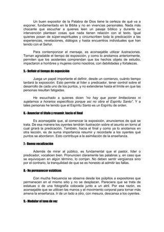 Un buen expositor de la Palabra de Dios tiene la certeza de qué va a
exponer, fundamentado en la Biblia y no en vivencias personales. Nada más
chocante que escuchar a quienes leen un pasaje bíblico y durante su
intervención plantean cosas que nada tienen relación con el texto. Igual
quienes posan de súper-espirituales y circunscriben toda la predicación a las
experiencias, revelaciones, diálogos y hasta encuentros individuales que han
tenido con el Señor.
Para contemporizar el mensaje, es aconsejable utilizar ilustraciones.
Tornan agradable el tiempo de exposición, y como lo anotamos anteriormente,
permiten que los asistentes comprendan que los hechos objeto de estudio,
impactaron a hombres y mujeres como nosotros, con debilidades y fortalezas.
5.- Definir el tiempo de exposición
Juega un papel importante el definir, desde un comienzo, cuánto tiempo
tardará la exposición. Esto permite al líder o predicador, tener control sobre el
desarrollo de cada uno de los puntos, y no extenderse hasta el límite en que las
personas resultan fatigadas.
He escuchado a quienes dicen “no hay que poner limitaciones ni
sujetarnos a horarios específicos porque así no obra el Espíritu Santo”. Y a
tales personas he tenido que el Espíritu Santo es un Espíritu de orden.
6.- Anunciar el título y resumir, hacia el final
Es aconsejable que, al comenzar la exposición, anunciemos de qué se
trata. De esa manera los oyentes tendrán ilustración sobre el asunto en torno al
cual girará la predicación. También, hacia el final y como ya lo anotamos en
otra lección, es de suma importancia resumir y recordarle a los oyentes qué
puntos se abordaron. Esto contribuye a la asimilación de la enseñanza.
7.- Buena vocalización
Además de mirar al público, es fundamental que el pastor, líder o
predicador, vocalicen bien. Pronuncien claramente las palabras y, en caso que
se equivoquen en algún término, lo corrijan. No deben sentir vergüenza sino
por el contrario, la tranquilidad de que se es honesto al admitir las fallas.
8.- No permanecer estáticos
Con mucha frecuencia se observa desde los púlpitos a expositores que
permanecen en el mismo sitio y no se desplazan. Pareciera que se trata de
estatuas o de una fotografía colocada junto a un atril. Por esa razón, es
aconsejable que se utilicen las manos y el movimiento corporal para tornar más
amena la enseñanza. Ir de un lado a otro, con mesura, descansa a los oyentes.
9.- Modular el tono de voz

 