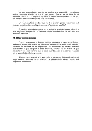 Lo más aconsejable, cuando se realiza una exposición, es primero
utilizar un estilo ameno, de charla, que suene informal, así se trate de un
mensaje profundo. Lo segundo, aprender a elevar o disminuir el tono de voz,
de acuerdo con el asunto que se esté exponiendo.
Un volumen plano ayuda a que muchos sientan ganas de dormitar o al
menos, experimenten arrullo permanente o “echase un sueñito”.
Si alguien se está durmiendo en el auditorio: primero, guarde silencio y
con seguridad, despertará. O segundo, baje o eleve el tono de voz. Son dos
recursos infalibles.
10.- Utilizar términos comunes
Cuando exponemos la Palabra de Dios, siguiendo el ejemplo de Esdras,
debemos aspirar que todos los asistentes entiendan el tema. Para lograrlo,
además de claridad en la exposición, es importante no utilizar términos
rebuscados o que obliguen a cada creyente, además de su Biblia, el que
necesite llevar un diccionario bajo el brazo cuando asista a un servicio religioso
en el que usted será el exponente.
Además de lo anterior, sobra recordar la necesidad de que el predicador
vaya vestido conforme a la ocasión. La presentación revela mucho del
expositor, no lo olvide.

 