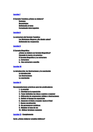 Lección 7
El Sermón Temático ¿Cómo se elabora?
Ventajas
Desventajas
Definiendo el tema
Formulando interrogantes
Lección 8
La estructura del Sermón Temático
Las Divisiones Mayores ¿De dónde salen?
Definiendo las respuestas
Lección 9
El Sermón Biográfico
¿Cómo se elabora un Sermón Biográfico?
Llevando la teoría a la práctica
El Sermón Biográfico y su estructura
a.- Estructura
b.- Una estructura sencilla
Lección 10
La introducción, las ilustraciones y la conclusión
La introducción
Las ilustraciones
La conclusión
Lección 11
Recomendaciones prácticas para los predicadores
1.- La oración
2.- Claridad en la exposición
3.- Tener definidas las ideas o puntos a exponer
4.- Utilización de argumentos sólidos e ilustraciones
5.- Definir el tiempo de exposición
6.- Anunciar el título y resumir, hacia el final
7.- Buena vocalización
8.- No permanecer estáticos
9.- Modular el tono de voz
10.- Utilizar términos comunes
Lección 12 - Complemento
Serie: ¿Cómo elaborar estudios bíblicos?

 