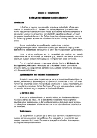 Lección 12 - Complemento

Serie: ¿Cómo elaborar estudios bíblicos?
Introducción
“¿Cuál es el método más sencillo, práctico y, sobretodo, eficaz para
realizar un estudio bíblico?” Esta es una de las preguntas que recibo con
mayor frecuencia en el volumen que recibo diariamente de correspondencia. Y
es natural. Los nuevos creyentes, pero también aquellos que llevan un buen
tiempo caminando de la mano del Señor Jesucristo, desean aprender más de
Su Palabra y quieren aprovechar al máximo la lectura diaria y devocional de la
Biblia.
A esta inquietud se suma el interés creciente en nuestras
congregaciones por formar líderes que contribuyan a llevar la carga y estén
debidamente capacitados para ejercer la labor de evangelización y predicación.
Unos y otros confluyen en la necesidad de realizar un estudio
sistemático de las Escrituras de manera que, además de recibir edificación
espiritual, puedan extraer mensajes para compartir con otros creyentes.
Con el propósito de responder a ese interés, desde el Ministerio de
Evangelismo y Misiones “Heraldos de la Palabra” hemos diseñado la
presente serie, que esperamos, constituye una valiosa herramienta para cada
uno de nuestros lectores.
¿Qué se requiere para iniciar un estudio bíblico?
Ante todo se requiere disposición de sacarle provecho al texto objeto de
estudio, encontrando lecciones para su aplicación práctica en la vida. Un buen
número de cristianos no son muy asiduos a la lectura y, cuesta reconocerlo, no
son estudiantes regulares de las Escrituras. Pero una vez aprendan a realizar
un estudio, estamos seguros que su actitud será diferente.
La libreta de notas
Al iniciar la elaboración de un estudio bíblico, es fundamental tener a
mano una libreta de notas. Allí el estudiante de la Biblia irá consignando
apuntes sobre aspectos que le llamen la atención en la lectura, pero también
podrá registrar anécdotas e información que en el futuro le sirvan para ilustrar
los mensajes.
Un diccionario
De acuerdo con la versión de la Biblia que se utilice, hay términos que
pueden ser desconocidos para el lector. Por esa razón le recomiendo que
tenga a mano un diccionario. De esa manera podrán absolver interrogantes
sobre palabras que desconoce.

 