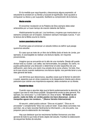 En la medida que vaya leyendo y desconozca alguna expresión, el
estudiante la anotará en su libreta y buscará el significado. Esto ayudará a
enriquecer su léxico y por supuesto, facilitará su comprensión de la lectura.
Mucha oración
El encontrar revelación en la Palabra de Dios siempre debe estar
antecedida por un buen tiempo de oración delante del Señor.
Históricamente ha sido así. Los hombres y mujeres que mantuvieron un
estrecho contacto con el Creador, recibieron siempre mensajes nuevos. Y con
la lectura de la Biblia ocurre lo mismo.
Lectura panorámica del texto
El primer paso al comenzar un estudio bíblico es definir qué pasaje
queremos estudiar.
En caso que se trate de un libro de la Biblia (todo el texto de Jonás, por
ejemplo), lo aconsejable es realizar una lectura rápida, sin mayores
prevenciones.
Imagine que se encuentra en lo alto de una montaña. Desde allí puede
divisar toda su ciudad. Las calles, las transversales, los pasajes. Es cierto, no
puede particularizar una dirección o determinar el color específico de una
edificación, pero tiene una visión muy amplia de la zona urbana. Ve todo. Eso
es lo que ocurre cuando realizamos una lectura rápida: nos permite tener a una
idea general del texto.
Los términos que desconozca, aquellas cosas que le llamen la atención
o quizá, aspectos que en otras ocasiones no le despertaron interés pero ahora
pareciera que cobran una importancia especial, debe anotarlos en su libreta.
Resumir las ideas
Cuando vaya a apuntar algo que le llamó poderosamente la atención, le
sugiero que sea lo más breve posible. Simplemente anote la idea general. Por
ejemplo, los versículos 1 y 2 del Salmo 23. Dice el texto: “El Señor es mi
pastor, nada me falta; en verdes pastos me hace descansar. Junto a
tranquilas aguas me conduce...” (Nueva Versión Internacional).
Al resumir, usted podría colocar: “Dios es mi pastor”, “Dios es mi
proveedor” o simplemente “Dios nos cuida en todo”. Esas ideas concretas nos
permiten, de un lado recordar fácilmente la información, y de otra parte, nos
preparan para la elaboración de mensajes.
Hay que destacar que los resúmenes facilitan formarnos una idea
general de todo lo que trata el texto objeto del estudio. Facilitan la elaboración
de esquemas fáciles de estudiar.

 