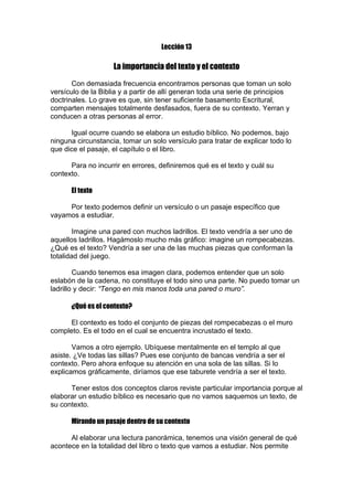 Lección 13

La importancia del texto y el contexto
Con demasiada frecuencia encontramos personas que toman un solo
versículo de la Biblia y a partir de allí generan toda una serie de principios
doctrinales. Lo grave es que, sin tener suficiente basamento Escritural,
comparten mensajes totalmente desfasados, fuera de su contexto. Yerran y
conducen a otras personas al error.
Igual ocurre cuando se elabora un estudio bíblico. No podemos, bajo
ninguna circunstancia, tomar un solo versículo para tratar de explicar todo lo
que dice el pasaje, el capítulo o el libro.
Para no incurrir en errores, definiremos qué es el texto y cuál su
contexto.
El texto
Por texto podemos definir un versículo o un pasaje específico que
vayamos a estudiar.
Imagine una pared con muchos ladrillos. El texto vendría a ser uno de
aquellos ladrillos. Hagámoslo mucho más gráfico: imagine un rompecabezas.
¿Qué es el texto? Vendría a ser una de las muchas piezas que conforman la
totalidad del juego.
Cuando tenemos esa imagen clara, podemos entender que un solo
eslabón de la cadena, no constituye el todo sino una parte. No puedo tomar un
ladrillo y decir: “Tengo en mis manos toda una pared o muro”.
¿Qué es el contexto?
El contexto es todo el conjunto de piezas del rompecabezas o el muro
completo. Es el todo en el cual se encuentra incrustado el texto.
Vamos a otro ejemplo. Ubíquese mentalmente en el templo al que
asiste. ¿Ve todas las sillas? Pues ese conjunto de bancas vendría a ser el
contexto. Pero ahora enfoque su atención en una sola de las sillas. Si lo
explicamos gráficamente, diríamos que ese taburete vendría a ser el texto.
Tener estos dos conceptos claros reviste particular importancia porque al
elaborar un estudio bíblico es necesario que no vamos saquemos un texto, de
su contexto.
Mirando un pasaje dentro de su contexto
Al elaborar una lectura panorámica, tenemos una visión general de qué
acontece en la totalidad del libro o texto que vamos a estudiar. Nos permite

 