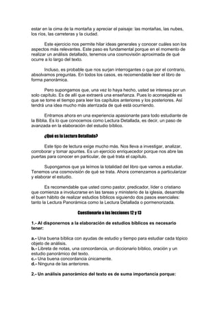estar en la cima de la montaña y apreciar el paisaje: las montañas, las nubes,
los ríos, las carreteras y la ciudad.
Este ejercicio nos permite hilar ideas generales y conocer cuáles son los
aspectos más relevantes. Este paso es fundamental porque en el momento de
realizar un análisis detallado, tenemos una cosmovisión aproximada de qué
ocurre a lo largo del texto.
Incluso, es probable que nos surjan interrogantes o que por el contrario,
absolvamos preguntas. En todos los casos, es recomendable leer el libro de
forma panorámica.
Pero supongamos que, una vez lo haya hecho, usted se interesa por un
solo capítulo. Es de allí que extraerá una enseñanza. Pues lo aconsejable es
que se tome el tiempo para leer los capítulos anteriores y los posteriores. Así
tendrá una idea mucho más aterrizada de qué está ocurriendo.
Entramos ahora en una experiencia apasionante para todo estudiante de
la Biblia. Es lo que conocemos como Lectura Detallada, es decir, un paso de
avanzada en la elaboración del estudio bíblico.
¿Qué es la Lectura Detallada?
Este tipo de lectura exige mucho más. Nos lleva a investigar, analizar,
corroborar y tomar apuntes. Es un ejercicio enriquecedor porque nos abre las
puertas para conocer en particular, de qué trata el capítulo.
Supongamos que ya leímos la totalidad del libro que vamos a estudiar.
Tenemos una cosmovisión de qué se trata. Ahora comenzamos a particularizar
y elaborar el estudio.
Es recomendable que usted como pastor, predicador, líder o cristiano
que comienza a involucrarse en las tareas y ministerio de la iglesia, desarrolle
el buen hábito de realizar estudios bíblicos siguiendo dos pasos esenciales:
tanto la Lectura Panorámica como la Lectura Detallada o pormenorizada.
Cuestionario a las lecciones 12 y 13
1.- Al disponernos a la elaboración de estudios bíblicos es necesario
tener:
a.- Una buena bíblica con ayudas de estudio y tiempo para estudiar cada tópico
objeto de análisis.
b.- Libreta de notas, una concordancia, un diccionario bíblico, oración y un
estudio panorámico del texto.
c.- Una buena concordancia únicamente.
d.- Ninguna de las anteriores.
2.- Un análisis panorámico del texto es de suma importancia porque:

 