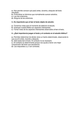 a.- Nos permite conocer qué pasó antes, durante y después del texto
estudiado.
b.- Profundizar en términos que normalmente suenan extraños.
c.- Las dos anteriores.
d.- Ninguna de las anteriores.
3.- Es importante que al leer el texto objeto de estudio:
a.- Tomemos notas para el momento de elaborar el estudio.
b.- Subrayar nuestra Biblia con aspectos interesantes.
c.- Tomar notas de los aspectos interesantes observados al leer el texto.
4.- ¿Qué importancia juegan el texto y el contexto en el estudio bíblico?
a.- Permiten determinar de dónde viene un hecho determinado, observando lo
que ocurrió antes, durante y después.
b.- Sólo basta leer el texto. El contexto no es necesario.
c.- El contexto es determinante porque nos ayuda a tener una mejor
comprensión del texto que estudiamos.
d.- Las respuestas a y c son correctas.

 