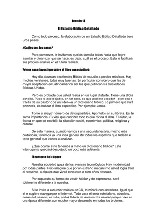 Lección 14

El Estudio Bíblico Detallado
Como todo proceso, la elaboración de un Estudio Bíblico Detallado tiene
unos pasos.
¿Cuáles son los pasos?
Para comenzar, le invitamos que los cumpla todos hasta que logre
asimilar y dinamizar que se hace, es decir, cuál es el proceso. Esto le facilitará
sus propios análisis en el futuro realizar.
Primer paso: Investigue sobre el libro que estudiará
Hoy día abundan excelentes Biblias de estudio a precios módicos. Hay
muchas versiones, todas muy buenas. En particular considero que las de
mayor aceptación en Latinoamérica son las que publican las Sociedades
Bíblicas Unidas.
Pero es probable que usted resida en un lugar distante. Tiene una Biblia
sencilla. Pues lo aconsejable, en tal caso, es que pudiera acceder –bien sea a
través de su pastor o de un líder—a un diccionario bíblico. Lo primero que hará
entonces, es buscar el libro específico. Por ejemplo: Jonás.
Tome el mayor número de datos posibles. Apúntelos en su libreta. Es de
suma importancia. Es vital que conozca todo lo que rodea el libro. El autor, la
época en que se escribió, la situación social, económica, política, religiosa y
cultural.
De esta manera, cuando vamos a una segunda lectura, mucho más
cuidadosa, tenemos ya una idea general de todos los aspectos que rodean el
texto general que vamos a analizar.
¿Qué ocurre si no tenemos a mano un diccionario bíblico? Este
interrogante quedará despejado un poco más adelante.
El contexto de la época
Nuestra sociedad goza de los avances tecnológicos. Hay modernidad
por todas partes. Pero imagine que por un extraño mecanismo usted logra traer
al presente, a alguien que vivirá cincuenta o cien años después.
Por supuesto, su forma de vestir, hablar y de expresarse, será
totalmente diferente a la nuestra.
Si le invita a escuchar música en CD, lo mirará con extrañeza. Igual que
si le sugiere navegar por el Internet. Todo para él será estrafalario, obsoleto,
cosas del pasado, es más, podrá tildarlo de arcaico. Es natural porque vive en
una época diferente, con mucho mayor desarrollo en todos los órdenes.

 