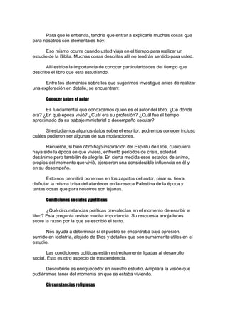 Para que le entienda, tendría que entrar a explicarle muchas cosas que
para nosotros son elementales hoy.
Eso mismo ocurre cuando usted viaja en el tiempo para realizar un
estudio de la Biblia. Muchas cosas descritas allí no tendrán sentido para usted.
Allí estriba la importancia de conocer particularidades del tiempo que
describe el libro que está estudiando.
Entre los elementos sobre los que sugerimos investigue antes de realizar
una exploración en detalle, se encuentran:
Conocer sobre el autor
Es fundamental que conozcamos quién es el autor del libro. ¿De dónde
era? ¿En qué época vivió? ¿Cuál era su profesión? ¿Cuál fue el tiempo
aproximado de su trabajo ministerial o desempeño secular?
Si estudiamos algunos datos sobre el escritor, podremos conocer incluso
cuáles pudieron ser algunas de sus motivaciones.
Recuerde, si bien obró bajo inspiración del Espíritu de Dios, cualquiera
haya sido la época en que viviera, enfrentó períodos de crisis, soledad,
desánimo pero también de alegría. En cierta medida esos estados de ánimo,
propios del momento que vivió, ejercieron una considerable influencia en él y
en su desempeño.
Esto nos permitirá ponernos en los zapatos del autor, pisar su tierra,
disfrutar la misma brisa del atardecer en la reseca Palestina de la época y
tantas cosas que para nosotros son lejanas.
Condiciones sociales y políticas
¿Qué circunstancias políticas prevalecían en el momento de escribir el
libro? Esta pregunta reviste mucha importancia. Su respuesta arroja luces
sobre la razón por la que se escribió el texto.
Nos ayuda a determinar si el pueblo se encontraba bajo opresión,
sumido en idolatría, alejado de Dios y detalles que son sumamente útiles en el
estudio.
Las condiciones políticas están estrechamente ligadas al desarrollo
social. Esto es otro aspecto de trascendencia.
Descubrirlo es enriquecedor en nuestro estudio. Ampliará la visión que
pudiéramos tener del momento en que se estaba viviendo.
Circunstancias religiosas

 