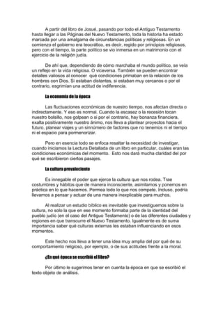 A partir del libro de Josué, pasando por todo el Antiguo Testamento
hasta llegar a las Páginas del Nuevo Testamento, toda la historia ha estado
marcada por una amalgama de circunstancias políticas y religiosas. En un
comienzo el gobierno era teocrático, es decir, regido por principios religiosos,
pero con el tiempo, la parte político se vio inmersa en un matrimonio con el
ejercicio de la religión judía.
De ahí que, dependiendo de cómo marchaba el mundo político, se veía
un reflejo en la vida religiosa. O viceversa. También se pueden encontrar
detalles valiosos al conocer qué condiciones primaban en la relación de los
hombres con Dios. Si estaban distantes, si estaban muy cercanos o por el
contrario, esgrimían una actitud de indiferencia.
La economía de la época
Las fluctuaciones económicas de nuestro tiempo, nos afectan directa o
indirectamente. Y eso es normal. Cuando la escasez o la recesión tocan
nuestro bolsillo, nos golpean o si por el contrario, hay bonanza financiera,
exalta positivamente nuestro ánimo, nos lleva a plantear proyectos hacia el
futuro, planear viajes y un sinnúmero de factores que no tenemos ni el tiempo
ni el espacio para pormenorizar.
Pero en esencia todo se enfoca resaltar la necesidad de investigar,
cuando iniciamos la Lectura Detallada de un libro en particular, cuáles eran las
condiciones económicas del momento. Esto nos dará mucha claridad del por
qué se escribieron ciertos pasajes.
La cultura prevaleciente
Es innegable el poder que ejerce la cultura que nos rodea. Trae
costumbres y hábitos que de manera inconsciente, asimilamos y ponemos en
práctica en lo que hacemos. Permea todo lo que nos compete. Incluso, podría
llevarnos a pensar y actuar de una manera inexplicable para muchos.
Al realizar un estudio bíblico es inevitable que investiguemos sobre la
cultura, no solo la que en ese momento formaba parte de la identidad del
pueblo judío (en el caso del Antiguo Testamento) o de las diferentes ciudades y
regiones en que transcurre el Nuevo Testamento. Igualmente es de suma
importancia saber qué culturas externas les estaban influenciando en esos
momentos.
Este hecho nos lleva a tener una idea muy amplia del por qué de su
comportamiento religioso, por ejemplo, o de sus actitudes frente a la moral.
¿En qué época se escribió el libro?
Por último le sugerimos tener en cuenta la época en que se escribió el
texto objeto de análisis.

 