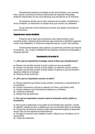 Secularmente podemos investigar mucho de la historia y sus cambios.
Pero cuando conocemos el tiempo aproximado de redacción del pasaje,
podemos relacionarlo con las circunstancias que prevalecían en el momento.
No podemos olvidar que la vida y tiempos de los judíos, inicialmente, y
de los cristianos, no estuvieron al margen de lo que ocurría a su alrededor.
Es por tanto de mucha importancia conocer qué estaba ocurriendo en
esos momentos.
Segundo paso: Lectura detallada
Partamos de la base que ya tenemos unas notas de todo lo que
concierte al libro. Estamos listos entonces para comenzar a identificar aspectos
mucho más detallados. E iniciamos la segunda lectura, mucho más analítica.
Comenzamos leyendo cada capítulo y le ponemos una frase que resume
el contenido. Así, al leer la totalidad de los capítulos, tendremos el esqueleto o
bosquejo general.
Cuestionario a la Lección 14
1.- ¿Por qué es importante investigar sobre el libro que estudiaremos?
a.- Porque nos permite conocer al autor y época en que se escribió.
b.- Porque nos permite conocer al autor bíblico, la situación social y política.
c.- Porque nos permite conocer al autor bíblico, la época en que se escribió y
aspectos relativos al mensaje.
d.- Ninguna de las anteriores.
2.- ¿Por qué es importante conocer al autor?
a.- Porque sabemos qué influyó social, política, económica y culturalmente en
su ministerio.
b.- Porque conocemos cuál era su relación con Dios y qué frutos rindió.
c.- Porque sabemos qué motivaciones rodearon su ministerio.
d.- Todas las anteriores.
e.- Ninguna de las anteriores.
3.- Por qué es importante conocer sobre la situación social, política y
económica.
a.- Nos ayuda a determinar si el pueblo se encontraba bajo opresión, sumido
en idolatría, alejado de Dios y detalles que son sumamente útiles en el estudio.
b.- Porque las condiciones políticas están estrechamente ligadas al desarrollo
social. Esto es otro aspecto de trascendencia.
c.- De alguna manera lo que rodeaba al autor, influyó en su ministerio y en lo
que escribió.
d.- Todas las anteriores.

 