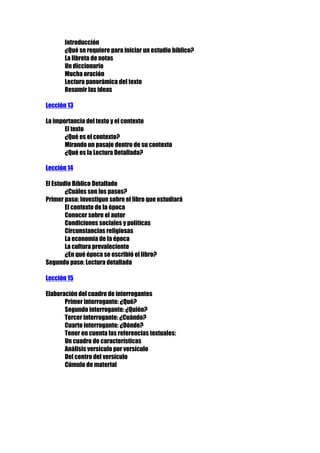 Introducción
¿Qué se requiere para iniciar un estudio bíblico?
La libreta de notas
Un diccionario
Mucha oración
Lectura panorámica del texto
Resumir las ideas
Lección 13
La importancia del texto y el contexto
El texto
¿Qué es el contexto?
Mirando un pasaje dentro de su contexto
¿Qué es la Lectura Detallada?
Lección 14
El Estudio Bíblico Detallado
¿Cuáles son los pasos?
Primer paso: Investigue sobre el libro que estudiará
El contexto de la época
Conocer sobre el autor
Condiciones sociales y políticas
Circunstancias religiosas
La economía de la época
La cultura prevaleciente
¿En qué época se escribió el libro?
Segundo paso: Lectura detallada
Lección 15
Elaboración del cuadro de interrogantes
Primer interrogante: ¿Qué?
Segundo interrogante: ¿Quién?
Tercer interrogante: ¿Cuándo?
Cuarto interrogante: ¿Dónde?
Tener en cuenta las referencias textuales:
Un cuadro de características
Análisis versículo por versículo
Del centro del versículo
Cúmulo de material

 