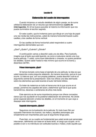 Lección 15

Elaboración del cuadro de interrogantes
Cuando iniciamos un estudio detallado de algún pasaje, es de suma
utilidad la elaboración de un recurso que denominaremos cuadro de
interrogantes. En él se busca auscultar al máximo la información que nos
pueda suministrar el escritor sagrado.
En este cuadro, que le invitamos para que dibuje en una hoja de papel
una vez reciba las instrucciones, usted de manera horizontal trazará cuatro
casillas y dos casillas de forma vertical.
En las casillas de forma horizontal usted responderá a cuatro
interrogantes elementales que son:
¿Qué? ¿Quién? ¿Cuándo? ¿Dónde?
A continuación vamos a describir cada uno de ellos. Para ilustrarlo,
imagine que el texto que está leyendo, es como si estuviera viendo una muy
buena película. Y usted, como buen televidente o cineasta, no quiere perderse
los detalles. Quiere saber hasta lo más mínimo que ocurre en la trama y
desenlace del film.
Primer interrogante: ¿Qué?
Si hemos tomado como base el ejemplo de una película, la idea es que
usted responda a esta pregunta relatando, de manera resumida, qué es lo que
ocurre. La idea es que, con sus propias palabras, pueda describir cuál es el
argumento central de la presentación. Esto nos ofrece una idea aterrizada
sobre los elementos que está tocando el autor del texto bíblico.
Es tratar de meternos en todo el transcurso de lo que ocurre en el
pasaje, ponernos los zapatos del autor y determinar qué fue lo que quiso
transmitirnos, decenas o centenares de años más tarde.
Este ejercicio es de suma importancia porque nos ofrece conceptos
claros que nos ayudarán en la posterior elaboración de sermones. No olvide
poner especial atención a todos los detalles, en el momento en que vaya a
despejar este interrogante.
Segundo interrogante: ¿Quién?
Seguimos con la ilustración de la película. En todo buen film por
supuesto intervienen los buenos, los malos y aquellos personajes que
simplemente son importantes para que el argumento tenga peso.
Pues bien, en su cuadro es fundamental que usted anote qué personajes
intervienen, definiendo con base en el texto leído, el cargo que ocupan, en lo
posible si son o no individuos con actitudes buenas o malas y todo aquello que

 